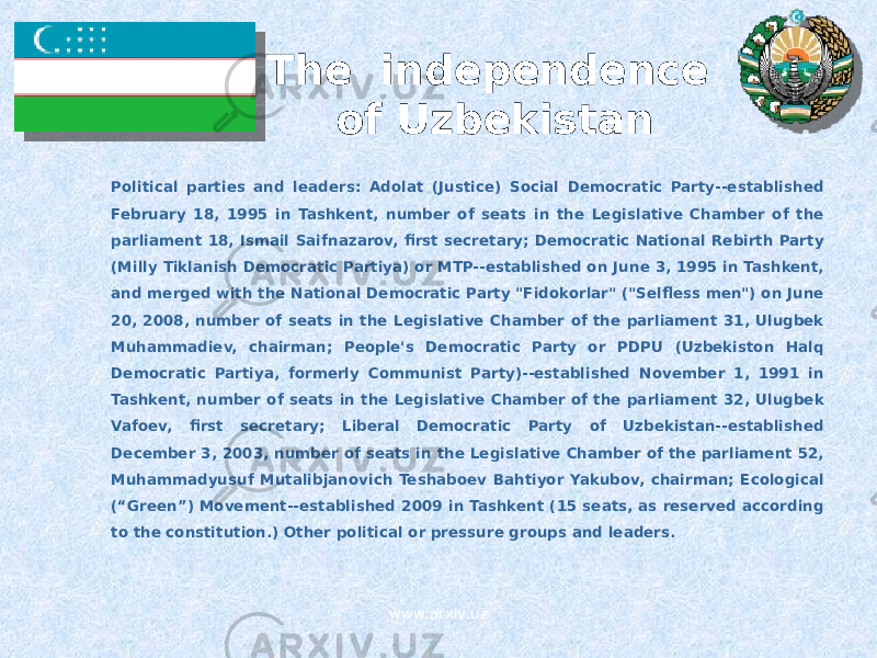The independence of Uzbekistan Political parties and leaders: Adolat (Justice) Social Democratic Party--established February 18, 1995 in Tashkent, number of seats in the Legislative Chamber of the parliament 18, Ismail Saifnazarov, first secretary; Democratic National Rebirth Party (Milly Tiklanish Democratic Partiya) or MTP--established on June 3, 1995 in Tashkent, and merged with the National Democratic Party &#34;Fidokorlar&#34; (&#34;Selfless men&#34;) on June 20, 2008, number of seats in the Legislative Chamber of the parliament 31, Ulugbek Muhammadiev, chairman; People&#39;s Democratic Party or PDPU (Uzbekiston Halq Democratic Partiya, formerly Communist Party)--established November 1, 1991 in Tashkent, number of seats in the Legislative Chamber of the parliament 32, Ulugbek Vafoev, first secretary; Liberal Democratic Party of Uzbekistan--established December 3, 2003, number of seats in the Legislative Chamber of the parliament 52, Muhammadyusuf Mutalibjanovich Teshaboev Bahtiyor Yakubov, chairman; Ecological (“Green”) Movement--established 2009 in Tashkent (15 seats, as reserved according to the constitution.) Other political or pressure groups and leaders. www.arxiv.uz 