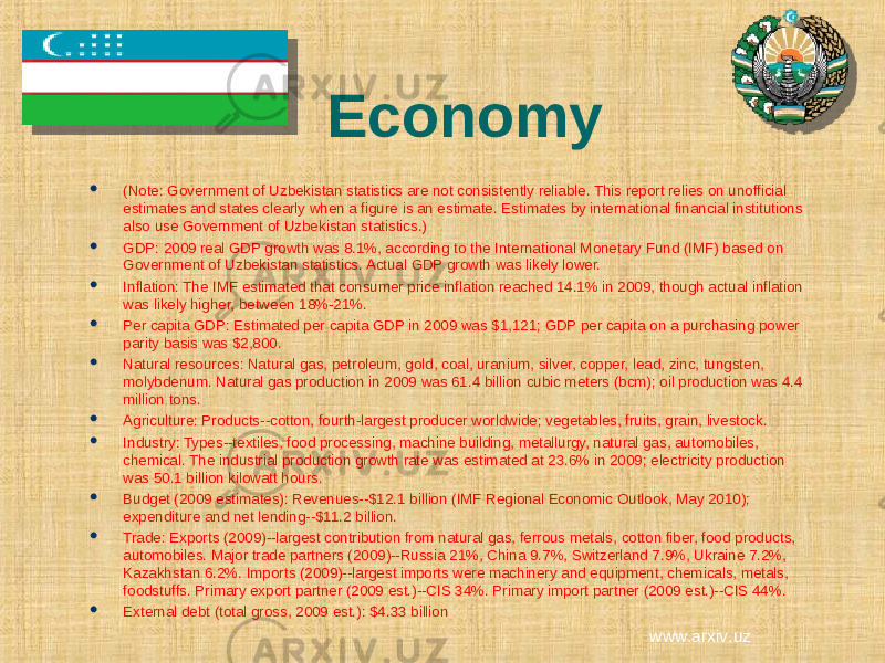 Economy  (Note: Government of Uzbekistan statistics are not consistently reliable. This report relies on unofficial estimates and states clearly when a figure is an estimate. Estimates by international financial institutions also use Government of Uzbekistan statistics.)  GDP: 2009 real GDP growth was 8.1%, according to the International Monetary Fund (IMF) based on Government of Uzbekistan statistics. Actual GDP growth was likely lower.  Inflation: The IMF estimated that consumer price inflation reached 14.1% in 2009, though actual inflation was likely higher, between 18%-21%.  Per capita GDP: Estimated per capita GDP in 2009 was $1,121; GDP per capita on a purchasing power parity basis was $2,800.  Natural resources: Natural gas, petroleum, gold, coal, uranium, silver, copper, lead, zinc, tungsten, molybdenum. Natural gas production in 2009 was 61.4 billion cubic meters (bcm); oil production was 4.4 million tons.  Agriculture: Products--cotton, fourth-largest producer worldwide; vegetables, fruits, grain, livestock.  Industry: Types--textiles, food processing, machine building, metallurgy, natural gas, automobiles, chemical. The industrial production growth rate was estimated at 23.6% in 2009; electricity production was 50.1 billion kilowatt hours.  Budget (2009 estimates): Revenues--$12.1 billion (IMF Regional Economic Outlook, May 2010); expenditure and net lending--$11.2 billion.  Trade: Exports (2009)--largest contribution from natural gas, ferrous metals, cotton fiber, food products, automobiles. Major trade partners (2009)--Russia 21%, China 9.7%, Switzerland 7.9%, Ukraine 7.2%, Kazakhstan 6.2%. Imports (2009)--largest imports were machinery and equipment, chemicals, metals, foodstuffs. Primary export partner (2009 est.)--CIS 34%. Primary import partner (2009 est.)--CIS 44%.  External debt (total gross, 2009 est.): $4.33 billion www.arxiv.uz 