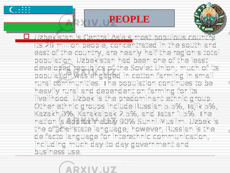  Uzbekistan is Central Asia&#39;s most populous country. Its 28 million people, concentrated in the south and east of the country, are nearly half the region&#39;s total population. Uzbekistan had been one of the least developed republics of the Soviet Union; much of its population was engaged in cotton farming in small rural communities. The population continues to be heavily rural and dependent on farming for its livelihood. Uzbek is the predominant ethnic group. Other ethnic groups include Russian 5.5%, Tajik 5%, Kazakh 3%, Karakalpak 2.5%, and Tatar 1.5%. The nation is approximately 90% Sunni Muslim. Uzbek is the official state language; however, Russian is the de facto language for interethnic communication, including much day-to-day government and business use. PEOPLE www.arxiv.uz 