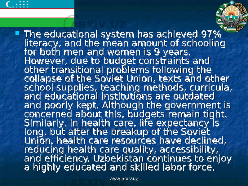  The educational system has achieved 97% The educational system has achieved 97% literacy, and the mean amount of schooling literacy, and the mean amount of schooling for both men and women is 9 years. for both men and women is 9 years. However, due to budget constraints and However, due to budget constraints and other transitional problems following the other transitional problems following the collapse of the Soviet Union, texts and other collapse of the Soviet Union, texts and other school supplies, teaching methods, curricula, school supplies, teaching methods, curricula, and educational institutions are outdated and educational institutions are outdated and poorly kept. Although the government is and poorly kept. Although the government is concerned about this, budgets remain tight. concerned about this, budgets remain tight. Similarly, in health care, life expectancy is Similarly, in health care, life expectancy is long, but after the breakup of the Soviet long, but after the breakup of the Soviet Union, health care resources have declined, Union, health care resources have declined, reducing health care quality, accessibility, reducing health care quality, accessibility, and efficiency. Uzbekistan continues to enjoy and efficiency. Uzbekistan continues to enjoy a highly educated and skilled labor force.a highly educated and skilled labor force. www.arxiv.uzwww.arxiv.uz 