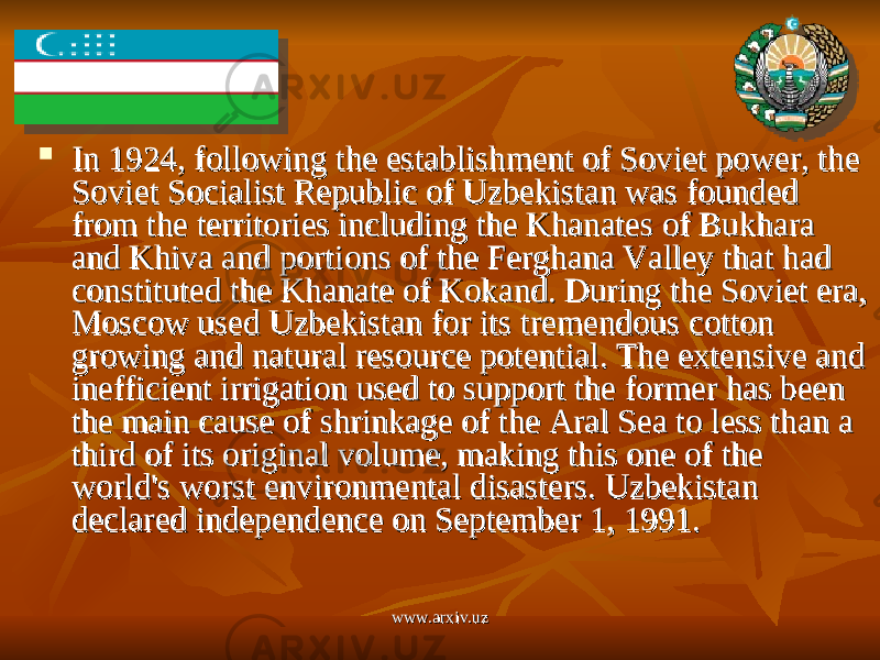  In 1924, following the establishment of Soviet power, the In 1924, following the establishment of Soviet power, the Soviet Socialist Republic of Uzbekistan was founded Soviet Socialist Republic of Uzbekistan was founded from the territories including the Khanates of Bukhara from the territories including the Khanates of Bukhara and Khiva and portions of the Ferghana Valley that had and Khiva and portions of the Ferghana Valley that had constituted the Khanate of Kokand. During the Soviet era, constituted the Khanate of Kokand. During the Soviet era, Moscow used Uzbekistan for its tremendous cotton Moscow used Uzbekistan for its tremendous cotton growing and natural resource potential. The extensive and growing and natural resource potential. The extensive and inefficient irrigation used to support the former has been inefficient irrigation used to support the former has been the main cause of shrinkage of the Aral Sea to less than a the main cause of shrinkage of the Aral Sea to less than a third of its original volume, making this one of the third of its original volume, making this one of the world&#39;s worst environmental disasters. Uzbekistan world&#39;s worst environmental disasters. Uzbekistan declared independence on September 1, 1991.declared independence on September 1, 1991. www.arxiv.uzwww.arxiv.uz 