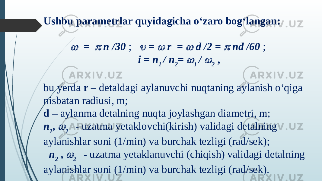 Ushbu parametrlar quyidagicha o‘zaro bog‘langan:        =  n /30 ;  =  r =  d /2 =  nd /60 ;                                    i = n 1 / n 2 =  1 /  2 , bu yerda r – detaldagi aylanuvchi nuqtaning aylanish o‘qiga nisbatan radiusi, m; d – aylanma detalning nuqta joylashgan diametri, m; n 1 ,  1   - uzatma yetaklovchi(kirish) validagi detalning aylanishlar soni (1/min) va burchak tezligi (rad/sek);      n 2 ,  2   - uzatma yetaklanuvchi (chiqish) validagi detalning aylanishlar soni (1/min) va burchak tezligi (rad/sek). 