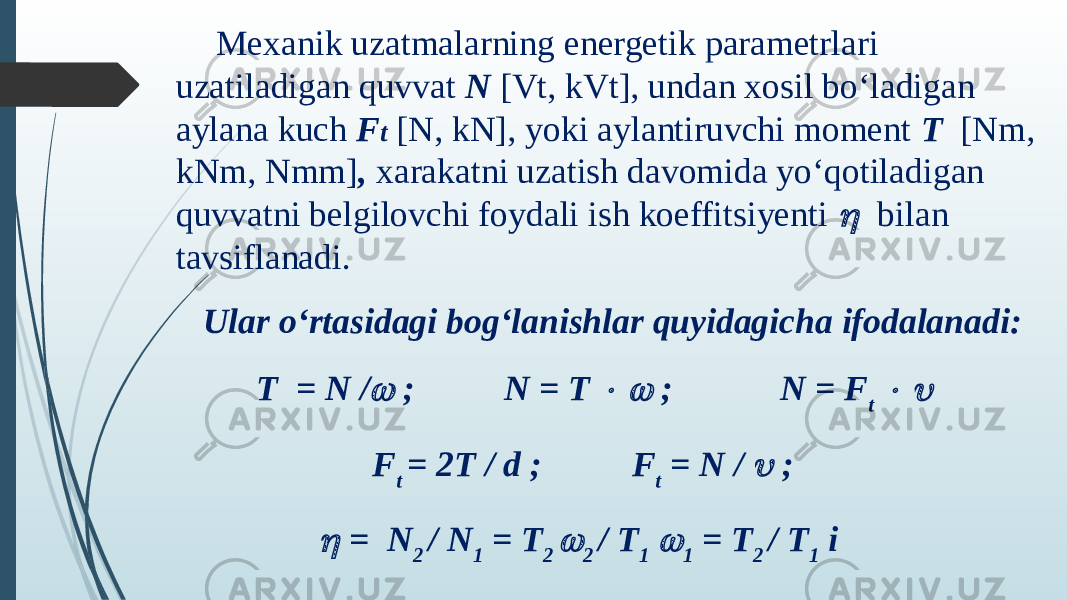 Mexanik uzatmalarning energetik parametrlari uzatiladigan quvvat N [Vt, kVt], undan xosil bo‘ladigan aylana kuch F t   [N, kN], yoki aylantiruvchi moment T   [Nm, kNm, Nmm] , xarakatni uzatish davomida yo‘qotiladigan quvvatni belgilovchi foydali ish koeffitsiyenti   bilan tavsiflanadi. Ular o‘rtasidagi bog‘lanishlar quyidagicha ifodalanadi:  Т = N /  ; N = Т   ; N = F t   F t = 2T / d ; F t = N /  ;  = N 2 / N 1 = T 2  2 / T 1  1 = T 2 / T 1 i 