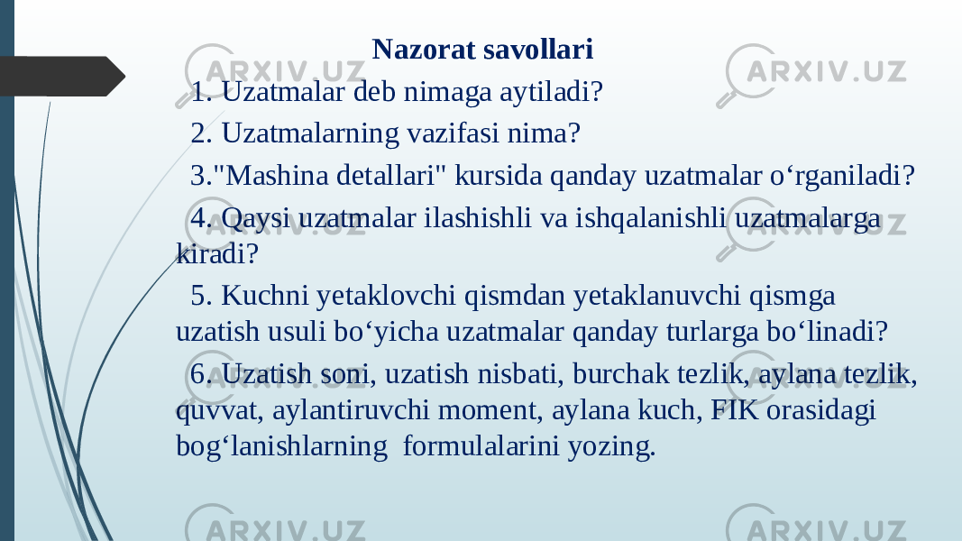  Nazorat savollari   1. Uzatmalar deb nimaga aytiladi?   2. Uzatmalarning vazifasi nima?   3.&#34;Mashina detallari&#34; kursida qanday uzatmalar o‘rganiladi?   4. Qaysi uzatmalar ilashishli va ishqalanishli uzatmalarga kiradi?   5. Kuchni yetaklovchi qismdan yetaklanuvchi qismga uzatish usuli bo‘yicha uzatmalar qanday turlarga bo‘linadi?   6. Uzatish soni, uzatish nisbati, burchak tezlik, aylana tezlik, quvvat, aylantiruvchi moment, aylana kuch, FIK orasidagi bog‘lanishlarning  formulalarini yozing. 