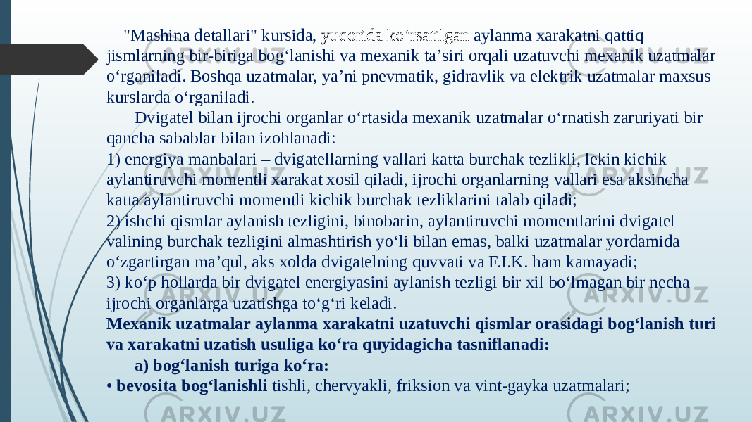  &#34;Mashina detallari&#34; kursida, yuqorida ko‘rsatilgan aylanma xarakatni qattiq jismlarning bir-biriga bog‘lanishi va mexanik taʼsiri orqali uzatuvchi mexanik uzatmalar o‘rganiladi. Boshqa uzatmalar, yaʼni pnevmatik, gidravlik va elektrik uzatmalar maxsus kurslarda o‘rganiladi. Dvigatel bilan ijrochi organlar o‘rtasida mexanik uzatmalar o‘rnatish zaruriyati bir qancha sabablar bilan izohlanadi: 1) energiya manbalari – dvigatellarning vallari katta burchak tezlikli, lekin kichik aylantiruvchi momentli xarakat xosil qiladi, ijrochi organlarning vallari esa aksincha katta aylantiruvchi momentli kichik burchak tezliklarini talab qiladi; 2) ishchi qismlar aylanish tezligini, binobarin, aylantiruvchi momentlarini dvigatel  valining burchak tezligini almashtirish yo‘li bilan emas, balki uzatmalar yordamida  o‘zgartirgan maʼqul, aks xolda dvigatelning quvvati va F.I.K. ham kamayadi; 3) ko‘p hollarda bir dvigatel energiyasini aylanish tezligi bir xil bo‘lmagan bir necha ijrochi organlarga uzatishga to‘g‘ri keladi. Mexanik uzatmalar aylanma xarakatni uzatuvchi qismlar orasidagi bog‘lanish turi va xarakatni uzatish usuliga ko‘ra quyidagicha tasniflanadi: a) bog‘lanish turiga ko‘ra: • bevosita bog‘lanishli tishli, chervyakli, friksion va vint-gayka uzatmalari; 