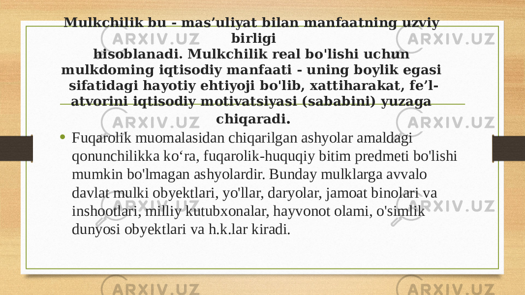 Mulkchilik bu - mas’uliyat bilan manfaatning uzviy birligi hisoblanadi. Mulkchilik real bo&#39;lishi uchun mulkdoming iqtisodiy manfaati - uning boylik egasi sifatidagi hayotiy ehtiyoji bo&#39;lib, xattiharakat, fe’l- atvorini iqtisodiy motivatsiyasi (sababini) yuzaga chiqaradi . • Fuqarolik muomalasidan chiqarilgan ashyolar amaldagi qonunchilikka ko‘ra, fuqarolik-huquqiy bitim predmeti bo&#39;lishi mumkin bo&#39;lmagan ashyolardir. Bunday mulklarga avvalo davlat mulki obyektlari, yo&#39;llar, daryolar, jamoat binolari va inshootlari, milliy kutubxonalar, hayvonot olami, o&#39;simlik dunyosi obyektlari va h.k.lar kiradi. 