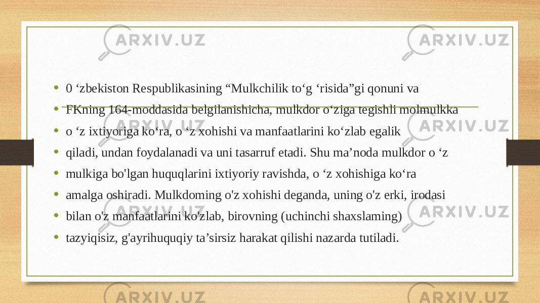 • 0 ‘zbekiston Respublikasining “Mulkchilik to‘g ‘risida”gi qonuni va • FKning 164-moddasida belgilanishicha, mulkdor o‘ziga tegishli molmulkka • o ‘z ixtiyoriga ko‘ra, o ‘z xohishi va manfaatlarini ko‘zlab egalik • qiladi, undan foydalanadi va uni tasarruf etadi. Shu ma’noda mulkdor o ‘z • mulkiga bo&#39;lgan huquqlarini ixtiyoriy ravishda, o ‘z xohishiga ko‘ra • amalga oshiradi. Mulkdoming o&#39;z xohishi deganda, uning o&#39;z erki, irodasi • bilan o&#39;z manfaatlarini ko&#39;zlab, birovning (uchinchi shaxslaming) • tazyiqisiz, g&#39;ayrihuquqiy ta’sirsiz harakat qilishi nazarda tutiladi. 