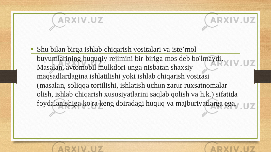 • Shu bilan birga ishlab chiqarish vositalari va iste’mol buyumlarining huquqiy rejimini bir-biriga mos deb bo&#39;lmaydi. Masalan, avtomobil mulkdori unga nisbatan shaxsiy maqsadlardagina ishlatilishi yoki ishlab chiqarish vositasi (masalan, soliqqa tortilishi, ishlatish uchun zarur ruxsatnomalar olish, ishlab chiqarish xususiyatlarini saqlab qolish va h.k.) sifatida foydalanishiga ko&#39;ra keng doiradagi huquq va majburiyatlarga ega. 