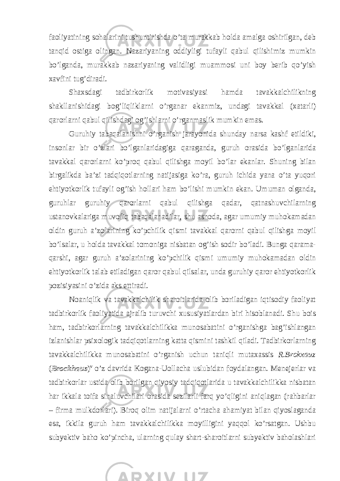 faoliyatining sohalarini tushuntirishda o’ta murakkab holda amalga oshirilgan, deb tanqid ostiga olingan. Nazariyaning oddiyligi tufayli qabul qilishimiz mumkin bo’lganda, murakkab nazariyaning validligi muammosi uni boy berib qo’yish xavfini tug’diradi. Shaxsdagi tadbirkorlik motivasiyasi hamda tavakkalchilikning shakllanishidagi bog’liqliklarni o’rganar ekanmiz, undagi tavakkal (xatarli) qarorlarni qabul qilishdagi og’ishlarni o’rganmaslik mumkin emas. Guruhiy tabaqalanishni o’rganish jarayonida shunday narsa kashf etildiki, insonlar bir o’zlari bo’lganlaridagiga qaraganda, guruh orasida bo’lganlarida tavakkal qarorlarni ko’proq qabul qilishga moyil bo’lar ekanlar. Shuning bilan birgalikda ba’zi tadqiqotlarning natijasiga ko’ra, guruh ichida yana o’ta yuqori ehtiyotkorlik tufayli og’ish hollari ham bo’lishi mumkin ekan. Umuman olganda, guruhlar guruhiy qarorlarni qabul qilishga qadar, qatnashuvchilarning ustanovkalariga muvofiq tabaqalanadilar, shu asnoda, agar umumiy muhokamadan oldin guruh a’zolarining ko’pchilik qismi tavakkal qarorni qabul qilishga moyil bo’lsalar, u holda tavakkal tomoniga nisbatan og’ish sodir bo’ladi. Bunga qarama- qarshi, agar guruh a’zolarining ko’pchilik qismi umumiy muhokamadan oldin ehtiyotkorlik talab etiladigan qaror qabul qilsalar, unda guruhiy qaror ehtiyotkorlik pozisiyasini o’zida aks ettiradi. Noaniqlik va tavakkalchilik sharoitlarida olib boriladigan iqtisodiy faoliyat tadbirkorlik faoliyatida ajralib turuvchi xususiyatlardan biri hisoblanadi. Shu bois ham, tadbirkorlarning tavakkalchilikka munosabatini o’rganishga bag’ishlangan izlanishlar psixologik tadqiqotlarning katta qismini tashkil qiladi. Tadbirkorlarning tavakkalchilikka munosabatini o’rganish uchun taniqli mutaxassis R.Brokxauz ( Brockhaus ) v o’z davrida Kogana-Uollacha uslubidan foydalangan. Menejerlar va tadbirkorlar ustida olib borilgan qiyosiy tadqiqotlarida u tavakkalchilikka nisbatan har ikkala toifa sinaluvchilari orasida sezilarli farq yo’qligini aniqlagan (rahbarlar – firma mulkdorlari). Biroq olim natijalarni o’rtacha ahamiyat bilan qiyoslaganda esa, ikkila guruh ham tavakkalchilikka moyilligini yaqqol ko’rsatgan. Ushbu subyektiv baho ko’pincha, ularning qulay shart-sharoitlarni subyektiv baholashlari 