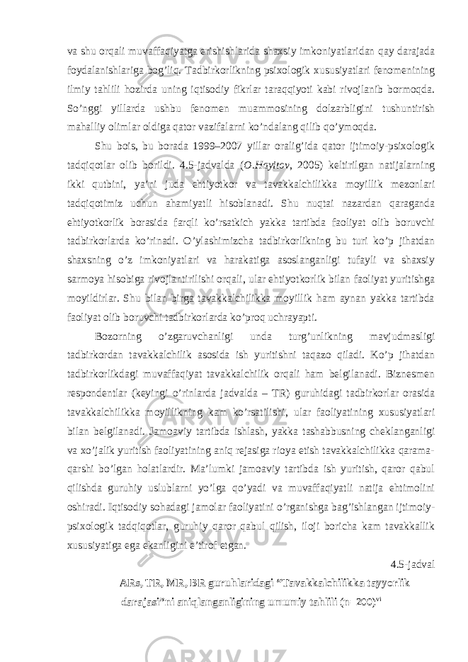 va shu orqali muvaffaqiyatga erishishlarida shaxsiy imkoniyatlaridan qay darajada foydalanishlariga bog’liq. Tadbirkorlikning psixologik xususiyatlari fenomenining ilmiy tahlili hozirda uning iqtisodiy fikrlar taraqqiyoti kabi rivojlanib bormoqda. So’nggi yillarda ushbu fenomen muammosining dolzarbligini tushuntirish mahalliy olimlar oldiga qator vazifalarni ko’ndalang qilib qo’ymoqda. Shu bois, bu borada 1999–2007 yillar oralig’ida qator ijtimoiy-psixologik tadqiqotlar olib borildi. 4.5-jadvalda ( O.Hayitov , 2005) keltirilgan natijalarning ikki qutbini, ya’ni juda ehtiyotkor va tavakkalchilikka moyillik mezonlari tadqiqotimiz uchun ahamiyatli hisoblanadi. Shu nuqtai nazardan qaraganda ehtiyotkorlik borasida farqli ko’rsatkich yakka tartibda faoliyat olib boruvchi tadbirkorlarda ko’rinadi. O’ylashimizcha tadbirkorlikning bu turi ko’p jihatdan shaxsning o’z imkoniyatlari va harakatiga asoslanganligi tufayli va shaxsiy sarmoya hisobiga rivojlantirilishi orqali, ular ehtiyotkorlik bilan faoliyat yuritishga moyildirlar. Shu bilan birga tavakkalchilikka moyillik ham aynan yakka tartibda faoliyat olib boruvchi tadbirkorlarda ko’proq uchrayapti. Bozorning o’zgaruvchanligi unda turg’unlikning mavjudmasligi tadbirkordan tavakkalchilik asosida ish yuritishni taqazo qiladi. Ko’p jihatdan tadbirkorlikdagi muvaffaqiyat tavakkalchilik orqali ham belgilanadi. Biznesmen respondentlar (keyingi o’rinlarda jadvalda – TR) guruhidagi tadbirkorlar orasida tavakkalchilikka moyillikning kam ko’rsatilishi, ular faoliyatining xususiyatlari bilan belgilanadi. Jamoaviy tartibda ishlash, yakka tashabbusning cheklanganligi va xo’jalik yuritish faoliyatining aniq rejasiga rioya etish tavakkalchilikka qarama- qarshi bo’lgan holatlardir. Ma’lumki jamoaviy tartibda ish yuritish, qaror qabul qilishda guruhiy uslublarni yo’lga qo’yadi va muvaffaqiyatli natija ehtimolini oshiradi. Iqtisodiy sohadagi jamolar faoliyatini o’rganishga bag’ishlangan ijtimoiy- psixologik tadqiqotlar, guruhiy qaror qabul qilish, iloji boricha kam tavakkallik xususiyatiga ega ekanligini e’tirof etgan. 4.5-jadval ARs, TR, MR, BR guruhlaridagi “Tavakkalchilikka tayyorlik darajasi”ni aniqlanganligining umumiy tahlili (n=200) vi 