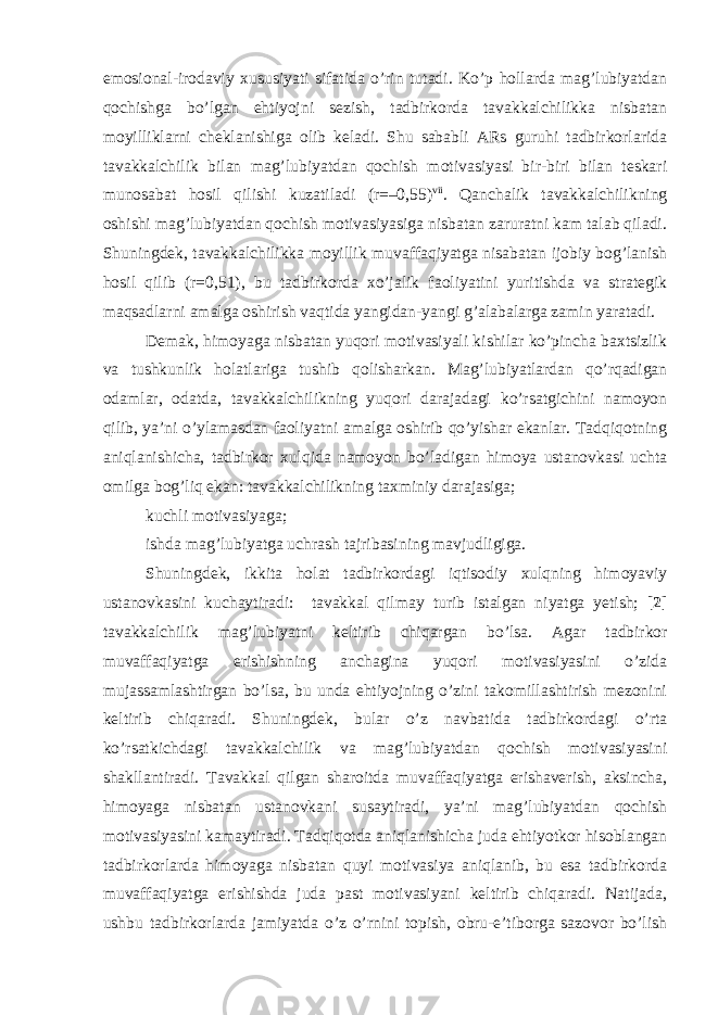 emosional-irodaviy xususiyati sifatida o’rin tutadi. Ko’p hollarda mag’lubiyatdan qochishga bo’lgan ehtiyojni sezish, tadbirkorda tavakkalchilikka nisbatan moyilliklarni cheklanishiga olib keladi. Shu sababli ARs guruhi tadbirkorlarida tavakkalchilik bilan mag’lubiyatdan qochish motivasiyasi bir-biri bilan teskari munosabat hosil qilishi kuzatiladi (r=–0,55) vii . Qanchalik tavakkalchilikning oshishi mag’lubiyatdan qochish motivasiyasiga nisbatan zaruratni kam talab qiladi. Shuningdek, tavakkalchilikka moyillik muvaffaqiyatga nisabatan ijobiy bog’lanish hosil qilib (r=0,51), bu tadbirkorda xo’jalik faoliyatini yuritishda va strategik maqsadlarni amalga oshirish vaqtida yangidan-yangi g’alabalarga zamin yaratadi. Demak, himoyaga nisbatan yuqori motivasiyali kishilar ko’pincha baxtsizlik va tushkunlik holatlariga tushib qolisharkan. Mag’lubiyatlardan qo’rqadigan odamlar, odatda, tavakkalchilikning yuqori darajadagi ko’rsatgichini namoyon qilib, ya’ni o’ylamasdan faoliyatni amalga oshirib qo’yishar ekanlar. Tadqiqotning aniqlanishicha, tadbirkor xulqida namoyon bo’ladigan himoya ustanovkasi uchta omilga bog’liq ekan: tavakkalchilikning taxminiy darajasiga; kuchli motivasiyaga; ishda mag’lubiyatga uchrash tajribasining mavjudligiga. Shuningdek, ikkita holat tadbirkordagi iqtisodiy xulqning himoyaviy ustanovkasini kuchaytiradi: tavakkal qilmay turib istalgan niyatga yetish; [2] tavakkalchilik mag’lubiyatni keltirib chiqargan bo’lsa. Agar tadbirkor muvaffaqiyatga erishishning anchagina yuqori motivasiyasini o’zida mujassamlashtirgan bo’lsa, bu unda ehtiyojning o’zini takomillashtirish mezonini keltirib chiqaradi. Shuningdek, bular o’z navbatida tadbirkordagi o’rta ko’rsatkichdagi tavakkalchilik va mag’lubiyatdan qochish motivasiyasini shakllantiradi. Tavakkal qilgan sharoitda muvaffaqiyatga erishaverish, aksincha, himoyaga nisbatan ustanovkani susaytiradi, ya’ni mag’lubiyatdan qochish motivasiyasini kamaytiradi. Tadqiqotda aniqlanishicha juda ehtiyotkor hisoblangan tadbirkorlarda himoyaga nisbatan quyi motivasiya aniqlanib, bu esa tadbirkorda muvaffaqiyatga erishishda juda past motivasiyani keltirib chiqaradi. Natijada, ushbu tadbirkorlarda jamiyatda o’z o’rnini topish, obru-e’tiborga sazovor bo’lish 