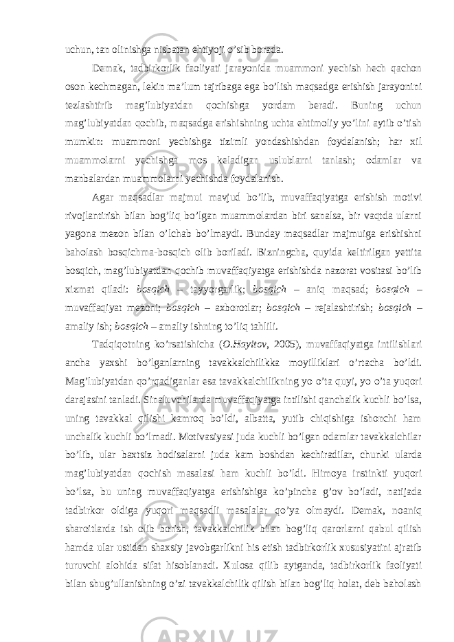 uchun, tan olinishga nisbatan ehtiyoji o’sib borada. Demak, tadbirkorlik faoliyati jarayonida muammoni yechish hech qachon oson kechmagan, lekin ma’lum tajribaga ega bo’lish maqsadga erishish jarayonini tezlashtirib mag’lubiyatdan qochishga yordam beradi. Buning uchun mag’lubiyatdan qochib, maqsadga erishishning uchta ehtimoliy yo’lini aytib o’tish mumkin: muammoni yechishga tizimli yondashishdan foydalanish; har xil muammolarni yechishga mos keladigan uslublarni tanlash; odamlar va manbalardan muammolarni yechishda foydalanish. Agar maqsadlar majmui mavjud bo’lib, muvaffaqiyatga erishish motivi rivojlantirish bilan bog’liq bo’lgan muammolardan biri sanalsa, bir vaqtda ularni yagona mezon bilan o’lchab bo’lmaydi. Bunday maqsadlar majmuiga erishishni baholash bosqichma-bosqich olib boriladi. Bizningcha, quyida keltirilgan yettita bosqich, mag’lubiyatdan qochib muvaffaqiyatga erishishda nazorat vositasi bo’lib xizmat qiladi: bosqich – tayyorgarlik; bosqich – aniq maqsad; bosqich – muvaffaqiyat mezoni; bosqich – axborotlar; bosqich – rejalashtirish; bosqich – amaliy ish; bosqich – amaliy ishning to’liq tahlili. Tadqiqotning ko’rsatishicha ( O.Hayitov , 2005), muvaffaqiyatga intilishlari ancha yaxshi bo’lganlarning tavakkalchilikka moyilliklari o’rtacha bo’ldi. Mag’lubiyatdan qo’rqadiganlar esa tavakkalchilikning yo o’ta quyi, yo o’ta yuqori darajasini tanladi. Sinaluvchilarda muvaffaqiyatga intilishi qanchalik kuchli bo’lsa, uning tavakkal qilishi kamroq bo’ldi, albatta, yutib chiqishiga ishonchi ham unchalik kuchli bo’lmadi. Motivasiyasi juda kuchli bo’lgan odamlar tavakkalchilar bo’lib, ular baxtsiz hodisalarni juda kam boshdan kechiradilar, chunki ularda mag’lubiyatdan qochish masalasi ham kuchli bo’ldi. Himoya instinkti yuqori bo’lsa, bu uning muvaffaqiyatga erishishiga ko’pincha g’ov bo’ladi, natijada tadbirkor oldiga yuqori maqsadli masalalar qo’ya olmaydi. Demak, noaniq sharoitlarda ish olib borish, tavakkalchilik bilan bog’liq qarorlarni qabul qilish hamda ular ustidan shaxsiy javobgarlikni his etish tadbirkorlik xususiyatini ajratib turuvchi alohida sifat hisoblanadi. Xulosa qilib aytganda, tadbirkorlik faoliyati bilan shug’ullanishning o’zi tavakkalchilik qilish bilan bog’liq holat, deb baholash 