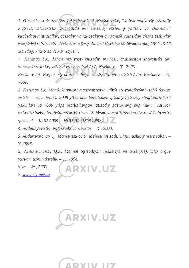 1. O’zbekiston Respublikasi Prezidenti I.A. Karimovning “ Jahon moliyaviy-iqtisodiy inqirozi, O’zbekiston sharoitida uni bartaraf etishning yo’llari va choralari ” kitobidagi matreiallar, qoidalar va xulosalarni o’rganish yuzasidan chora-tadbirlar kompleksi to’g’risida: O’zbekiston Respublikasi Vazirlar Mahkamasining 2009 yil 20 martdagi 125-F sonli Farmoyishi. 2. Karimov I.A. Jahon moliyaviy-iqtisodiy inqirozi, o‘zbekiston sharoitida uni bartaraf etishning yo‘llari va choralari / I.A. Karimov. – T., 2009. Karimov I.A. Eng asosiy mezon – hayot haqiqatini aks ettirish / I.A. Karimov. – T., 2009. 3. Karimov I.A. Mamlakatimizni modernizasiya qilish va yangilashni izchil davom ettirish – davr talabi: 2008 yilda mamlakatimizni ijtimoiy-iqtisodiy rivojlanishtirish yakunlari va 2009 yilga mo’ljallangan iqtisodiy dasturning eng muhim ustuvor yo’nalishlariga bag’ishlangan Vazirlar Mahkamasi majlisidagi ma’ruza // Xalq so’zi gazetasi. – 14.02.2009. – № 33-34 (4696-4697). 4. Abdullayeva Sh. Pul, kredit va banklar. – T., 2000. 5. Abdurahmonov Q., Mamarasulov F. Mehnat iqtisodi. O’quv-uslubiy materiallar. – T.,1996. 6. Abdurahmonov Q.X. Mehnat iqtisodiyoti (nazariya va amaliyot). Oliy o’quv yurtlari uchun darslik. – T., 2004. biye. – M., 2009. 7. www.ziyonet.uz 