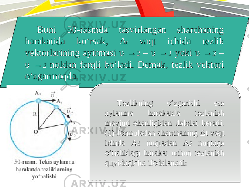 Buni 50-rasmda tasvirlangan sharchaning harakatida ko‘rsak, Δ t vaqt ichida tezlik vektorlarining ayirmasi υ → 2 – υ → 1 yoki υ → 3 – υ → 2 noldan farqli bo‘ladi. Demak, tezlik vektori o‘zgarmoqda. Tezlikning o‘zgarishi esa aylanma harakatda tezlanish mavjud ekanligidan dalolat beradi. (1) formuladan sharchaning Δ t vaqt ichida A 1 nuqtadan A 2 nuqtaga o‘tishidagi harakat uchun tezlanish quyidagicha ifodalanadi: 