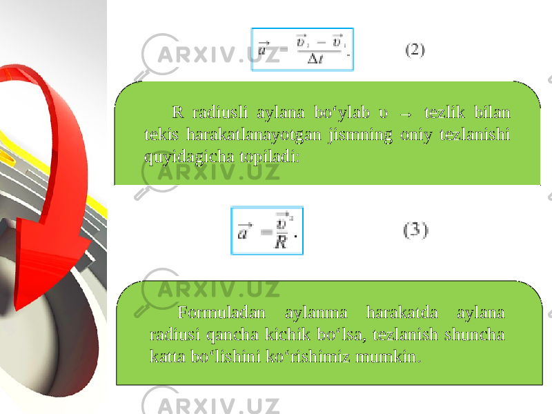 R radiusli aylana bo‘ylab υ → tezlik bilan tekis harakatlanayotgan jismning oniy tezlanishi quyidagicha topiladi: Formuladan aylanma harakatda aylana radiusi qancha kichik bo‘lsa, tezlanish shuncha katta bo‘lishini ko‘rishimiz mumkin. 