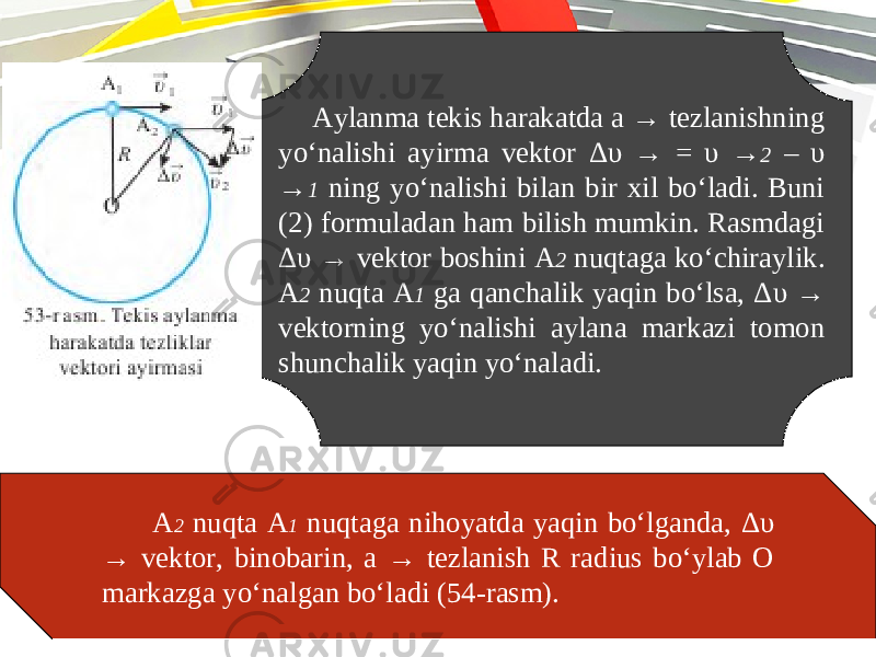 Aylanma tekis harakatda a → tezlanishning yo‘nalishi ayirma vektor Δυ → = υ → 2 – υ → 1 ning yo‘nalishi bilan bir xil bo‘ladi. Buni (2) formuladan ham bilish mumkin. Rasmdagi Δυ → vektor boshini A 2 nuqtaga ko‘chiraylik. A 2 nuqta A 1 ga qanchalik yaqin bo‘lsa, Δυ → vektorning yo‘nalishi aylana markazi tomon shunchalik yaqin yo‘naladi. A 2 nuqta A 1 nuqtaga nihoyatda yaqin bo‘lganda, Δυ → vektor, binobarin, a → tezlanish R radius bo‘ylab O markazga yo‘nalgan bo‘ladi (54-rasm). 