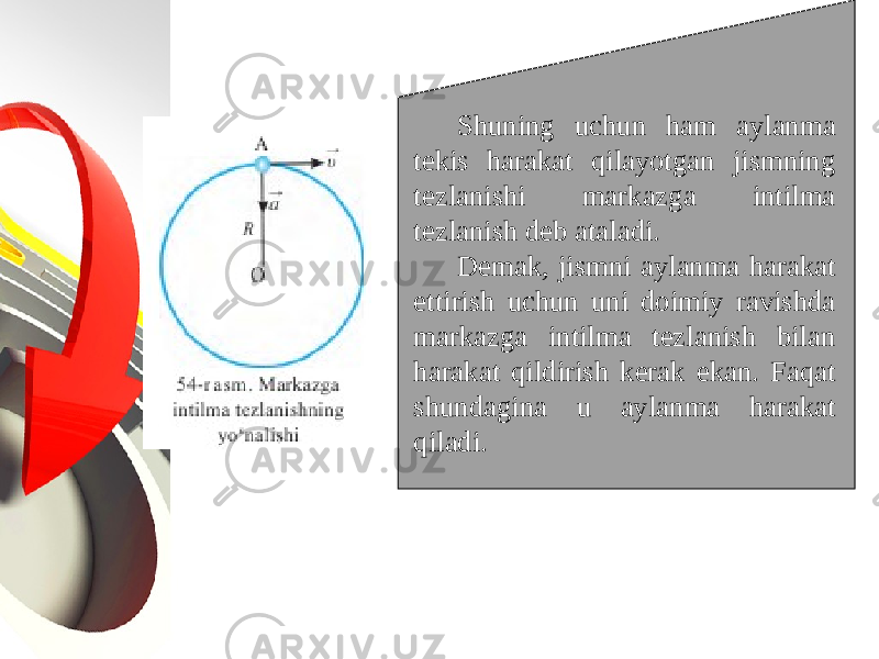 Shuning uchun ham aylanma tekis harakat qilayotgan jismning tezlanishi markazga intilma tezlanish deb ataladi. Demak, jismni aylanma harakat ettirish uchun uni doimiy ravishda markazga intilma tezlanish bilan harakat qildirish kerak ekan. Faqat shundagina u aylanma harakat qiladi. 