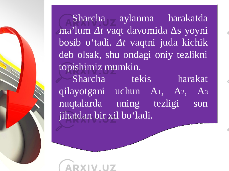 Sharcha aylanma harakatda ma’lum Δ t vaqt davomida Δ s yoyni bosib o‘tadi. Δ t vaqtni juda kichik deb olsak, shu ondagi oniy tezlikni topishimiz mumkin. Sharcha tekis harakat qilayotgani uchun A 1 , A 2 , A 3 nuqtalarda uning tezligi son jihatdan bir xil bo‘ladi. 