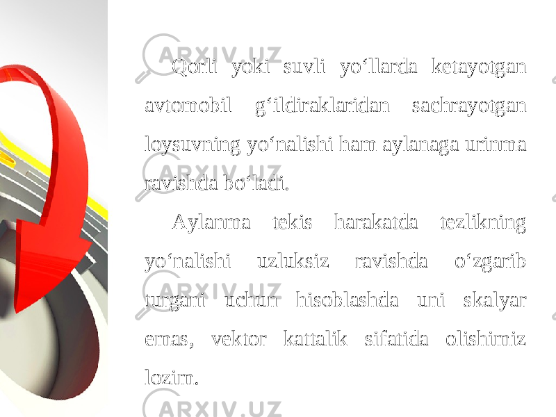 Qorli yoki suvli yo‘llarda ketayotgan avtomobil g‘ildiraklaridan sachrayotgan loysuvning yo‘nalishi ham aylanaga urinma ravishda bo‘ladi. Aylanma tekis harakatda tezlikning yo‘nalishi uzluksiz ravishda o‘zgarib turgani uchun hisoblashda uni skalyar emas, vektor kattalik sifatida olishimiz lozim. 