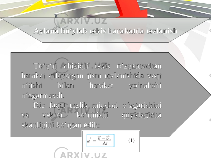 Aylana bo‘ylab tekis harakatda tezlanish To‘g‘ri chiziqli tekis o‘zgaruvchan harakat qilayotgan jism tezlanishida vaqt o‘tishi bilan harakat yo‘nalishi o‘zgarmaydi. Biz faqat tezlik miqdori o‘zgarishini va vektor ko‘rinishi quyidagicha ekanligini ko‘rgan edik: 