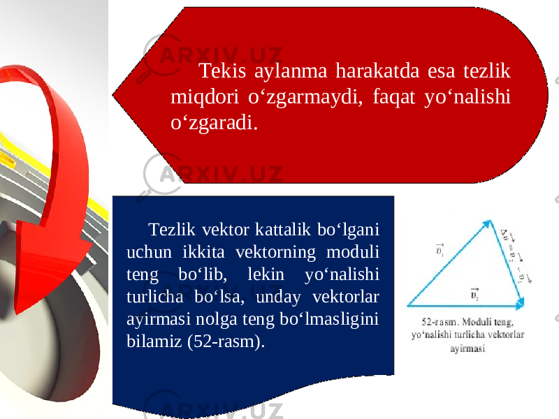 Tekis aylanma harakatda esa tezlik miqdori o‘zgarmaydi, faqat yo‘nalishi o‘zgaradi. Tezlik vektor kattalik bo‘lgani uchun ikkita vektorning moduli teng bo‘lib, lekin yo‘nalishi turlicha bo‘lsa, unday vektorlar ayirmasi nolga teng bo‘lmasligini bilamiz (52-rasm). 