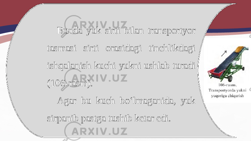 Bunda yuk sirti bilan transportyor tasmasi sirti orasidagi tinchlikdagi ishqalanish kuchi yukni ushlab turadi (106-rasm). Agar bu kuch bo‘lmaganida, yuk sirpanib pastga tushib ketar edi. 