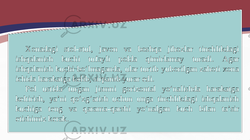 Xonadagi stol-stul, javon va boshqa jihozlar tinchlikdagi ishqalanish kuchi tufayli polda qimirlamay turadi. Agar ishqalanish kuchi bo‘lmaganda, ular turtib yuborilgan zahoti xona ichida harakatga kelib, sirpanib yurar edi. Pol ustida turgan jismni gorizontal yo‘nalishda harakatga keltirish, ya’ni qo‘zg‘atish uchun unga tinchlikdagi ishqalanish kuchiga teng va qarama-qarshi yo‘nalgan kuch bilan ta’sir etishimiz kerak. 