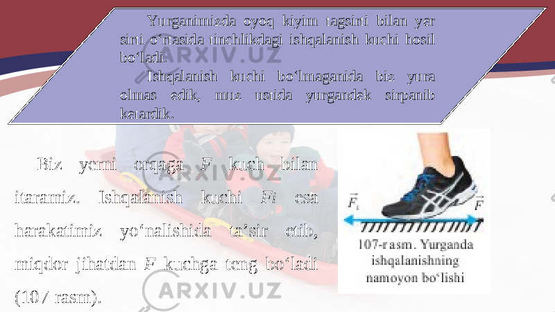 Yurganimizda oyoq kiyim tagsirti bilan yer sirti o‘rtasida tinchlikdagi ishqalanish kuchi hosil bo‘ladi. Ishqalanish kuchi bo‘lmaganida biz yura olmas edik, muz ustida yurgandek sirpanib ketardik. Biz yerni orqaga F kuch bilan itaramiz. Ishqalanish kuchi F i esa harakatimiz yo‘nalishida ta’sir etib, miqdor jihatdan F kuchga teng bo‘ladi (107-rasm). 