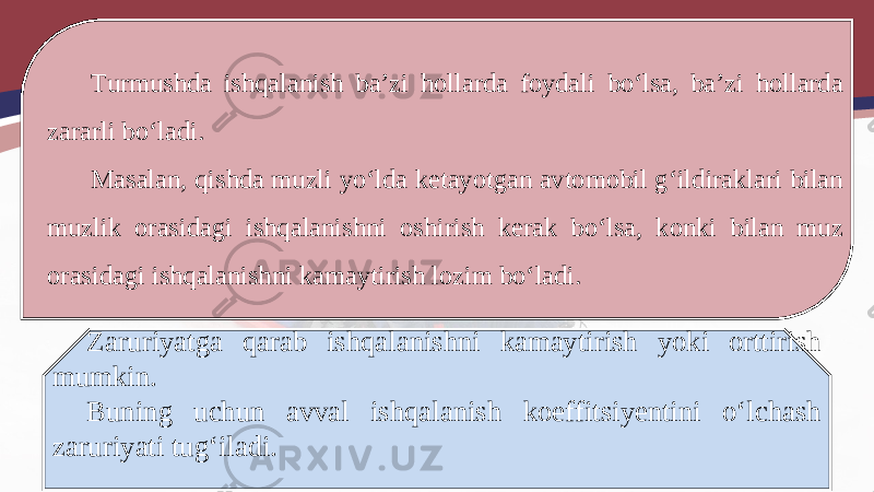 Turmushda ishqalanish ba’zi hollarda foydali bo‘lsa, ba’zi hollarda zararli bo‘ladi. Masalan, qishda muzli yo‘lda ketayotgan avtomobil g‘ildiraklari bilan muzlik orasidagi ishqalanishni oshirish kerak bo‘lsa, konki bilan muz orasidagi ishqalanishni kamaytirish lozim bo‘ladi. Zaruriyatga qarab ishqalanishni kamaytirish yoki orttirish mumkin. Buning uchun avval ishqalanish koeffitsiyentini o‘lchash zaruriyati tug‘iladi. 