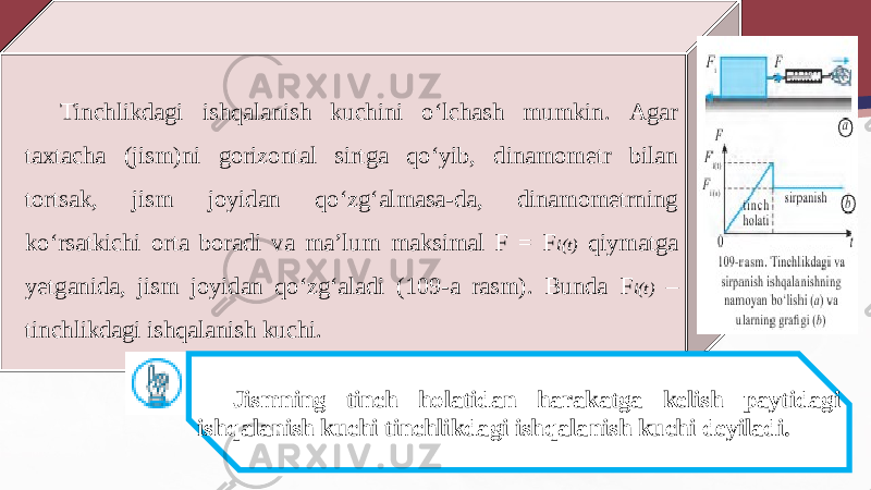 Tinchlikdagi ishqalanish kuchini o‘lchash mumkin. Agar taxtacha (jism)ni gorizontal sirtga qo‘yib, dinamometr bilan tortsak, jism joyidan qo‘zg‘almasa-da, dinamometrning ko‘rsatkichi orta boradi va ma’lum maksimal F = F i(t) qiymatga yetganida, jism joyidan qo‘zg‘aladi (109-a rasm). Bunda F i(t) – tinchlikdagi ishqalanish kuchi. Jismning tinch holatidan harakatga kelish paytidagi ishqalanish kuchi tinchlikdagi ishqalanish kuchi deyiladi. 