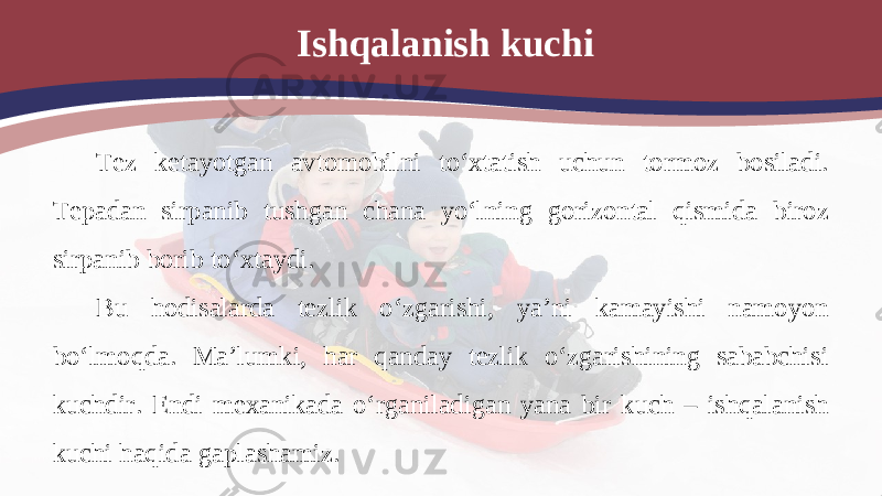 Ishqalanish kuchi Tez ketayotgan avtomobilni to‘xtatish uchun tormoz bosiladi. Tepadan sirpanib tushgan chana yo‘lning gorizontal qismida biroz sirpanib borib to‘xtaydi. Bu hodisalarda tezlik o‘zgarishi, ya’ni kamayishi namoyon bo‘lmoqda. Ma’lumki, har qanday tezlik o‘zgarishining sababchisi kuchdir. Endi mexanikada o‘rganiladigan yana bir kuch – ishqalanish kuchi haqida gaplashamiz. 