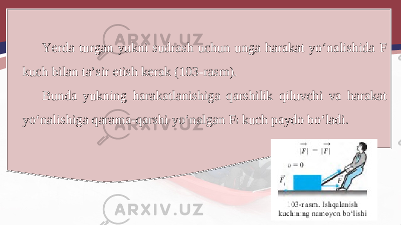 Yerda turgan yukni sudrash uchun unga harakat yo‘nalishida F kuch bilan ta’sir etish kerak (103-rasm). Bunda yukning harakatlanishiga qarshilik qiluvchi va harakat yo‘nalishiga qarama-qarshi yo‘nalgan F i kuch paydo bo‘ladi. 