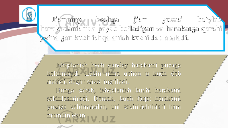 Jismning boshqa jism yuzasi bo‘ylab harakatlanishida paydo bo‘ladigan va harakatga qarshi yo‘nalgan kuch ishqalanish kuchi deb ataladi. Ishqalanish hech qanday harakatni yuzaga keltirmaydi. Lekin nima uchun u kuch deb ataladi, degan savol tug‘iladi. Bunga sabab, ishqalanish kuchi harakatni sekinlashtiradi. Demak, kuch faqat harakatni yuzaga keltirmasdan, uni sekinlashtirishi ham mumkin ekan. 