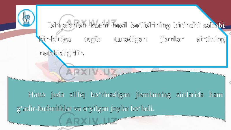 Ishqalanish kuchi hosil bo‘lishining birinchi sababi bir-biriga tegib turadigan jismlar sirtining notekisligidir. Hatto juda silliq ko‘rinadigan jismlarning sirtlarida ham g‘adir-budurliklar va o‘yilgan joylar bo‘ladi. 