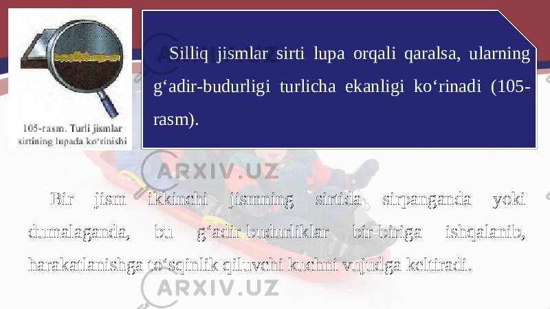 Silliq jismlar sirti lupa orqali qaralsa, ularning g‘adir-budurligi turlicha ekanligi ko‘rinadi (105- rasm). Bir jism ikkinchi jismning sirtida sirpanganda yoki dumalaganda, bu g‘adir-budurliklar bir-biriga ishqalanib, harakatlanishga to‘sqinlik qiluvchi kuchni vujudga keltiradi. 