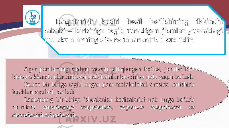 Ishqalanish kuchi hosil bo‘lishining ikkinchi sababi – birbiriga tegib turadigan jismlar yuzasidagi molekulalarning o‘zaro ta’sirlashish kuchidir. Agar jismlarning sirtlari yaxshi silliqlangan bo‘lsa, jismlar bir- biriga tekkanda ular sirtidagi molekulalar bir-biriga juda yaqin bo‘ladi. Bunda bir-biriga tegib turgan jism molekulalari orasida tortishish kuchlari sezilarli bo‘ladi. Jismlarning bir-biriga ishqalanish hodisalarini uch turga bo‘lish mumkin: tinchlikdagi ishqalanish, sirpanish ishqalanish va dumalanish ishqalanish. 