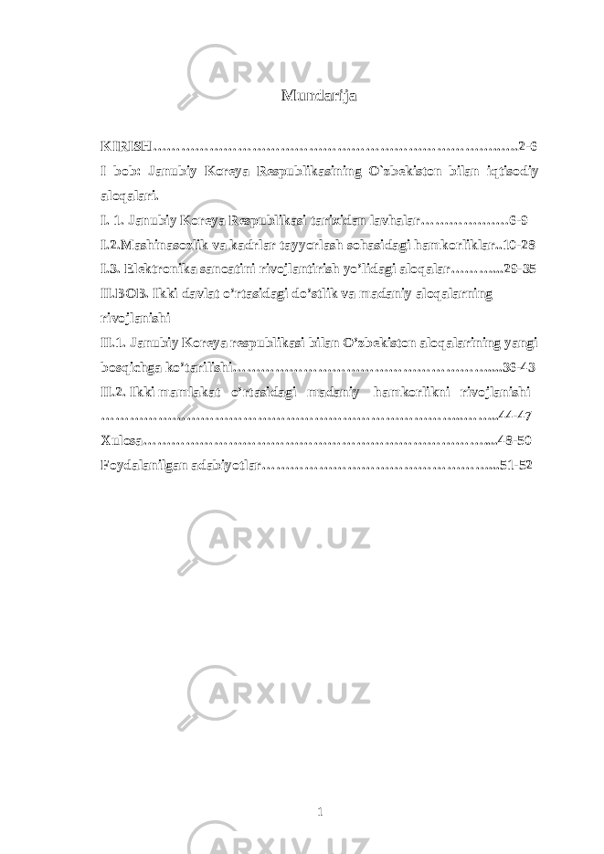 Mundarija KIRISH… ……………………………………………………………..….2-6 I bob: Janubiy Koreya Respublikasining O`zbekiston bilan iqtisodiy aloqalari. I. 1. Janubiy Koreya Respublikasi tarixidan lavhalar…………….…6-9 I.2.Mashinasozlik va kadrlar tayyorlash sohasidagi hamkorliklar..10-28 I.3. Elektronika sanoatini rivojlantirish yo’lidagi aloqalar………...29-35 II.BOB. Ikki davlat o’rtasidagi do’stlik va madaniy aloqalarning rivojlanishi II.1. Janubiy Koreya respublikasi bilan O’zbekiston aloqalarining yangi bosqichga ko’tarilishi………………………………………………....36-43 II.2. Ikki mamlakat o’rtasidagi madaniy hamkorlikni rivojlanishi …………………………………………………………………..……..44-47 Xulosa ………………………………………………………………....48-50 Foydalanilgan adabiyotlar …………………………………………...51-52 1 