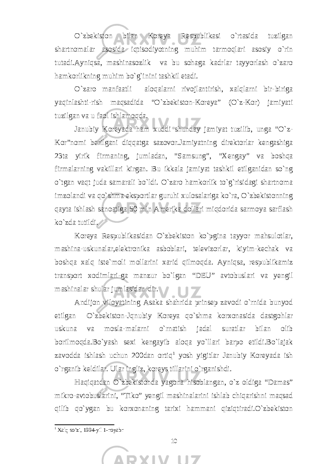 O`zbekiston bilan Koreya Respublikasi o`rtasida tuzilgan shartnomalar asosida iqtisodiyotning muhim tarmoqlari asosiy o`rin tutadi.Ayniqsa, mashinasozlik va bu sohaga kadrlar tayyorlash o`zaro hamkorlikning muhim bo`g`inini tashkil etadi. O`zaro manfaatli aloqalarni rivojlantirish, xalqlarni bir-biriga yaqinlashti-rish maqsadida “O`zbekiston-Koreya” (O`z-Kor) jamiyati tuzilgan va u faol ishlamoqda. Janubiy Koreyada ham xuddi shunday jamiyat tuzilib, unga “O`z- Kor”nomi berilgani diqqatga sazovor.Jamiyatning direktorlar kengashiga 23ta yirik firmaning, jumladan, “Samsung”, “ Xengay” va boshqa firmalarning vakillari kirgan. Bu ikkala jamiyat tashkil etilganidan so`ng o`tgan vaqt juda samarali bo`ldi. O`zaro hamkorlik to`g`risidagi shartnoma imzolandi va qo`shma eksportlar guruhi xulosalariga ko`ra, O`zbekistonning qayta ishlash sanoatiga 50 mln Amerika dollari miqdorida sarmoya sarflash ko`zda tutildi. Koreya Respublikasidan O`zbekiston ko`pgina tayyor mahsulotlar, mashina-uskunalar,elektronika asboblari, televizorlar, kiyim-kechak va boshqa xalq iste`moli mollarini xarid qilmoqda. Ayniqsa, respublikamiz transport xodimlari-ga manzur bo`lgan “DEU” avtobuslari va yengil mashinalar shular jumlasidan-dir. Andijon viloyatining Asaka shahrida prinsep zavodi o`rnida bunyod etilgan O`zbekiston-Jqnubiy Koreya qo`shma korxonasida dastgohlar uskuna va mosla-malarni o`rnatish jadal suratlar bilan olib borilmoqda.Bo`yash sexi kengayib aloqa yo`llari barpo etildi.Bo`lajak zavodda ishlash uchun 200dan ortiq 1 yosh yigitlar Janubiy Koreyada ish o`rganib keldilar. Ular ingliz, koreys tillarini o`rganishdi. Haqiqatdan O`zbekistonda yagona hisoblangan, o`z oldiga “Damas” mikro-avtobuslarini, “Tiko” yengil mashinalarini ishlab chiqarishni maqsad qilib qo`ygan bu korxonaning tarixi hammani qiziqtiradi.O`zbekiston 1 Xalq so’zi, 1994-yil 1-noyabr 10 