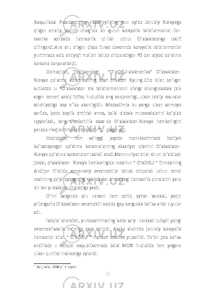 Respulikasi Prezidentining 1992 yilning iyun oyida Janubiy Koreyaga qilgan amaliy tashrifi chog`ida bir guruh koreyalik ishbilarmonlar fan- texnika sohasida hamkorlik qi-lish uchun O`zbekistonga taklif qilingandi.Ana shu o`tgan qisqa fursat davomida koreyalik ishbilarmonlar yurtimizda xalq ehtiyoji mollari ishlab chiqaradigan 20 dan ziyod qo`shma korxona barpo etishdi. Darhaqiqat, Toshkentdagi “O`zDEU-elektroniks” O`zbekiston- Koreya qo`shma korxonasining bosh direktori Kyung Cho bilan bo`lgan suhbatda u: “O`zbekiston biz ishbilarmonlarni o`ziga ohangrabodek jalb etgan tomoni sobiq ittifoq hududida eng barqarorligi, ulkan tabiiy resurslar salohiyatiga boy o`lka ekanligidir. Maqsadimiz bu yerga ulkan sarmoya sarflab, katta boylik orttirish emas, balki o`zbek mutaxasislarini ko`plab tayyorlash, teng sherikchilik asosi-da O`zbekiston-Koreya hamkorligini yanada rivojlantirishdan iboratdir” 1 , - degan edi. Haqiqatdan ham so`nggi paytda mamlakatimizda faoliyat ko`rsatayotgan qo`shma korxonalarning aksariyat qismini O`zbekiston- Koreya qo`shma korxonalari tashkil etadi.Mamnuniyat bilan shuni ta`kidlash joizki, o’zbekiston- Koreya hamkorligida mashhur “ O’zDEU “ firmasining Andijon filialida zamonaviy avtomobillar ishlab chiqarish uchun tamal toshining qo’yilayotganligi ikki davlat o’rtasidagi hamkorlik qirralarini yana bir bor yuksakroq cho’qqiga yetdi. O’rni kelganda shu narsani ham ochiq aytish kerakki, yaqin yillargacha O’zbekiston avtomobili xaqida gap borgudek bo’lsa erish tuyular edi. Istiqlol sharofati, yurtboshimizning katta sa’y- harakati tufayli yangi avtomobilsozlik tizimiga asos solindi. Asaka shahrida janubiy koreyalik hamkorlar bilan “ O’zDEU ” inshooti boshlab yuborildi. Ta’bir joiz bo’lsa endilikda u nafaqat respublikamizda balki MDX hududida ham yagona ulkan qurilish inshootiga aylandi. 1 Xalq so’zi, 1998 yil 1 noyabr 11 