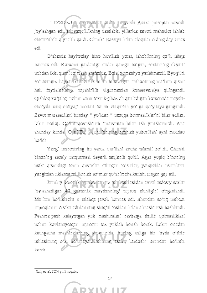  “ O’ZDEU “ qurilishidan oldin bu yerda Asaka priseplar zavodi joylashgan edi. Mustaqqillikning dastlabki yillarida zavod mahsulot ishlab chiqarishda qiynalib qoldi. Chunki Rossiya bilan aloqalar oldingiday emas edi. O’shanda hayhotday bino huvillab yotar, ishchilrning qo’li ishga bormas edi. Korxona gardaniga qadar qarzga botgan, sexlarning deyarli uchdan ikki qismi to’xtash arafasida. Boisi xomashyo yetishmasdi. Byog’ini so’rasangiz haybarakallachilik bilan bitkizilgan inshootning ma’lum qismi hali foydalanishga topshirilib ulgurmasdan konservatsiya qilingandi. Qishloq xo’jaligi uchun zarur texnik-jihoz chiqariladigan korxonada mayda- cho’yda xalq ehtiyoji mollari ishlab chiqarish yo’lga qo’yilayotgangandi. Zavot mutasadilari bunday “ yo’ldan “ uzoqqa bormasliklarini bilar edilar, lekin noiloj. Qo’lni qovushtirib turavergan bilan ish yurisharmidi. Ana shunday kunda “O’zDEU “ qurulishining boshlab yuborilishi ayni muddao bo’ldi. Yangi inshootning bu yerda qurilishi ancha tejamli bo’ldi. Chunki binoning asosiy ustqurmasi deyarli saqlanib qoldi. Agar yopiq binoning ustki qismidagi temir quvirdan qilingan to’sinlar, yopqichlar ustunlarni yangitdan tiklansa millionlab so’mlar qo’shimcha ketishi turgan gap edi. Janubiy korealik hamkorlarimiz ish boshlashdan avval asdosiy sexlar joylashadigan 40 gektarlik maydonning 1 tuproq zichligini o’rganishdi. Ma’lum bo’lishicha u talabga javob bermas edi. Shundan so’ng inshoot tuproqlarini Asaka adirlarining shag’al toshlari bilan almashtirish boshlandi. Peshma-pesh kelayotgan yuk mashinalari navbatga tizilib qolmasliklari uchun kovlanayotgan tuproqni tez yuklab berish kerak. Lekin ertadan kechgacha mashinalarning shovqinida, buning ustiga bir joyda o’tirib ishlashning o’zi bo’lmaydi.Kishining asabi, bardoshi temirdan bo’lishi kerak. 1 Xalq so’zi, 2004-yil 1-noyabr. 12 