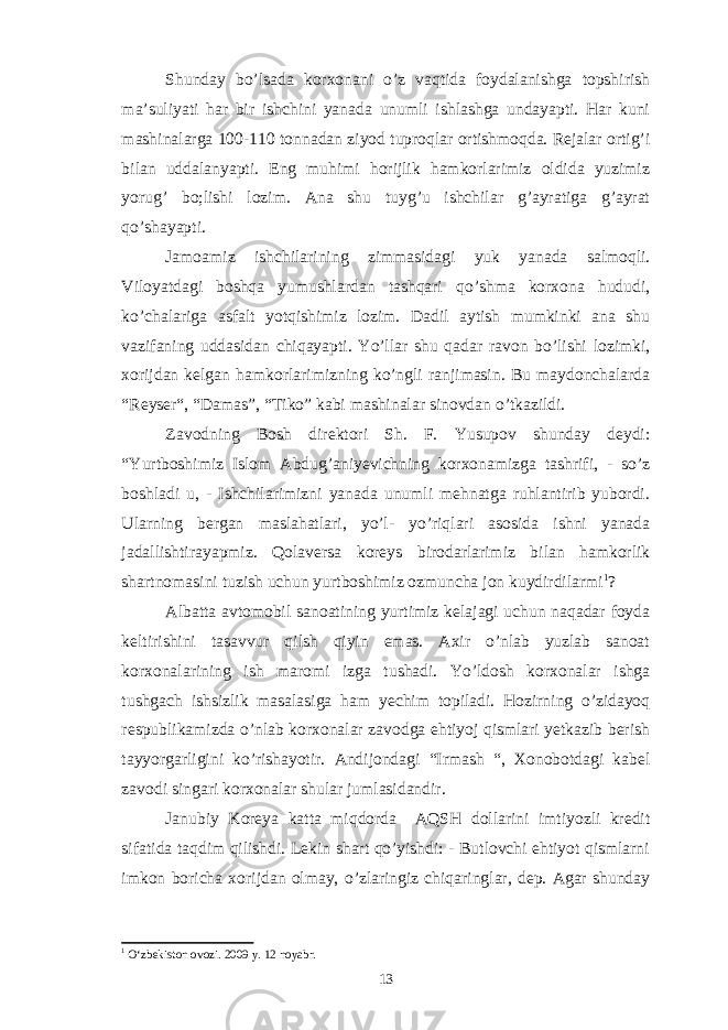 Shunday bo’lsada korxonani o’z vaqtida foydalanishga topshirish ma’suliyati har bir ishchini yanada unumli ishlashga undayapti. Har kuni mashinalarga 100-110 tonnadan ziyod tuproqlar ortishmoqda. Rejalar ortig’i bilan uddalanyapti. Eng muhimi horijlik hamkorlarimiz oldida yuzimiz yorug’ bo;lishi lozim. Ana shu tuyg’u ishchilar g’ayratiga g’ayrat qo’shayapti. Jamoamiz ishchilarining zimmasidagi yuk yanada salmoqli. Viloyatdagi boshqa yumushlardan tashqari qo’shma korxona hududi, ko’chalariga asfalt yotqishimiz lozim. Dadil aytish mumkinki ana shu vazifaning uddasidan chiqayapti. Yo’llar shu qadar ravon bo’lishi lozimki, xorijdan kelgan hamkorlarimizning ko’ngli ranjimasin. Bu maydonchalarda “Reyser“, “Damas”, “Tiko” kabi mashinalar sinovdan o’tkazildi. Zavodning Bosh direktori Sh. F. Yusupov shunday deydi: “Yurtboshimiz Islom Abdug’aniyevichning korxonamizga tashrifi, - so’z boshladi u, - Ishchilarimizni yanada unumli mehnatga ruhlantirib yubordi. Ularning bergan maslahatlari, yo’l- yo’riqlari asosida ishni yanada jadallishtirayapmiz. Qolaversa koreys birodarlarimiz bilan hamkorlik shartnomasini tuzish uchun yurtboshimiz ozmuncha jon kuydirdilarmi 1 ? Albatta avtomobil sanoatining yurtimiz kelajagi uchun naqadar foyda keltirishini tasavvur qilsh qiyin emas. Axir o’nlab yuzlab sanoat korxonalarining ish maromi izga tushadi. Yo’ldosh korxonalar ishga tushgach ishsizlik masalasiga ham yechim topiladi. Hozirning o’zidayoq respublikamizda o’nlab korxonalar zavodga ehtiyoj qismlari yetkazib berish tayyorgarligini ko’rishayotir. Andijondagi “Irmash “, Xonobotdagi kabel zavodi singari korxonalar shular jumlasidandir. Janubiy Koreya katta miqdorda AQSH dollarini imtiyozli kredit sifatida taqdim qilishdi. Lekin shart qo’yishdi: - Butlovchi ehtiyot qismlarni imkon boricha xorijdan olmay, o’zlaringiz chiqaringlar, dep. Agar shunday 1 O‘zbekiston ovozi. 2009 y. 12 noyabr. 13 