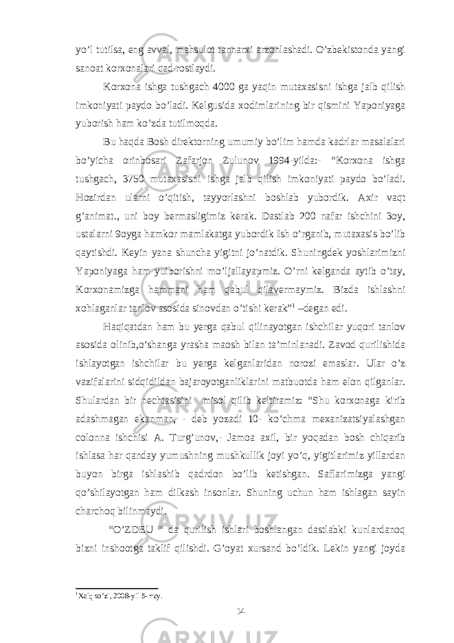 yo’l tutilsa, eng avval, mahsulot tannarxi arzonlashadi. O’zbekistonda yangi sanoat korxonalari qad rostlaydi. Korxona ishga tushgach 4000 ga yaqin mutaxasisni ishga jalb qilish imkoniyati paydo bo’ladi. Kelgusida xodimlarining bir qismini Yaponiyaga yuborish ham ko’zda tutilmoqda. Bu haqda Bosh direktorning umumiy bo’lim hamda kadrlar masalalari bo’yicha orinbosari Zafarjon Zulunov 1994-yilda:- “Korxona ishga tushgach, 3750 mutaxasisni ishga jalb qilish imkoniyati paydo bo’ladi. Hozirdan ularni o’qitish, tayyorlashni boshlab yubordik. Axir vaqt g’animat., uni boy bermasligimiz kerak. Dastlab 200 nafar ishchini 3oy, ustalarni 9oyga hamkor mamlakatga yubordik Ish o’rganib, mutaxasis bo’lib qaytishdi. Keyin yana shuncha yigitni jo’natdik. Shuningdek yoshlarimizni Yaponiyaga ham yuiborishni mo’ljallayapmiz. O’rni kelganda aytib o’tay, Korxonamizga hammani ham qabul qilavermaymiz. Bizda ishlashni xohlaganlar tanlov asosida sinovdan o’tishi kerak” 1 –degan edi. Haqiqatdan ham bu yerga qabul qilinayotgan ishchilar yuqori tanlov asosida olinib,o’shanga yrasha maosh bilan ta’minlanadi. Zavod qurilishida ishlayotgan ishchilar bu yerga kelganlaridan norozi emaslar. Ular o’z vazifalarini sidqidildan bajaroyotganliklarini matbuotda ham elon qilganlar. Shulardan bir nechtasisini misol qilib keltiramiz: “Shu korxonaga kirib adashmagan ekanman, - deb yozadi 10- ko’chma mexanizatsiyalashgan colonna ishchisi A. Turg’unov,- Jamoa axil, bir yoqadan bosh chiqarib ishlasa har qanday yumushning mushkullik joyi yo’q, yigitlarimiz yillardan buyon birga ishlashib qadrdon bo’lib ketishgan. Saflarimizga yangi qo’shilayotgan ham dilkash insonlar. Shuning uchun ham ishlagan sayin charchoq bilinmaydi. “O’ZDEU “ da qurilish ishlari boshlangan dastlabki kunlardanoq bizni inshootga taklif qilishdi. G’oyat xursand bo’ldik. Lekin yangi joyda 1 Xalq so’zi, 2008 -yil 5 - may. 14 