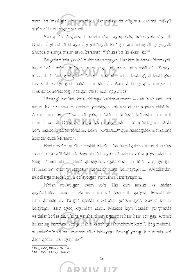 oson bo’lmasligini his etardik. Har qalay do’stligimiz qudrati tufayli qiyinchiliklar ortga chekindi. Yopiq binoning deyarli barcha qismi oyoq ostiga beton yotqizilyapti. U shundayin sifatliki oynaday yaltiraydi. Ko’rgan odamning dili yayraydi. Shunda o’zimga o’zim savol beraman: “Ishlasa bo’lar ekan- ku?” Brigadamizda yaxshi muhit qaror topgan. Har kim bohona qidirmaydi, bajarilishi lozim bo’lgan yumushga vijdonan yondashiladi. Koreys birodarlarimizning yigitlarimiz uyushqoqligi, mehnatkashligi, dilkashligiga havaslari kelayotgani boisi ham shunda. Axir dillar yaqin, maqsadlar mushtarak bo’lsa tog’ni talqon qilish hech gap emas 1 . “Ertangi natijani ko’z oldimga keltirayapman” – deb boshlaydi o’z xatini 10- ko’chma mexanizatsiyalashgan kolonna elektr payvandchisi M. Abdumannonov, -“inson qilayotgan ishidan ko’ngli to’lsagina mehnati unumli bo’ladi. O’nyildan buyon elektr payvandchi bo’lib ishlayman. Juda ko’p inshootlarda ter to’kdim. Lekin “O’ZDEU” qurilishidagidek manzaraga birinchi duch kelishim”. Hozir ayrim qurilish tashkilotlarida ish kamligidan quruvchilarning aksari bekor o’tirishibdi. Buyerda tinim yo’q. Yuzlab elektro payvandchilar tongni tunga ulab mehnat qilishyapti. Qolaversa har birimiz qilayotgan ishimizning ertangi natijasini ko’zoldimizga keltirayapmiz. Avlodlardan avlodlarga meros bo’lib qolayotgan yumushni bajarayapmiz. Ishdan noliydigan joyim yo’q. Har kuni ertalab va ishdan qaytishimizda maxsus avtobuslar manzilimizga eltib qo’yadi. Maoshimiz ham durustgina. To’g’ri gohida elektrotlar yetishmaydi. Sovuq kunlar kelayapti, issiq oyoq kiyimlari zarur. Maxsus kiyimboshlar yo’g’risida va’dalar bo’lsa-da, ularga yetisha olmayatganimiz ham ham bor gap. Ammo bularning hammasi yo;lga tushib ketishiga ishonchimiz komil. Eng muhimi, odamlarimiz shijoat, matonat bilan ishlayapti Ertangi yorug’ kunlarimiz sari dadil qadam tashlayapmiz” 2 . 1 Xalq so’zi, 1999-yil 9-noyabr 2 Xalq so’zi, 1996-yil 1- okta br 15 