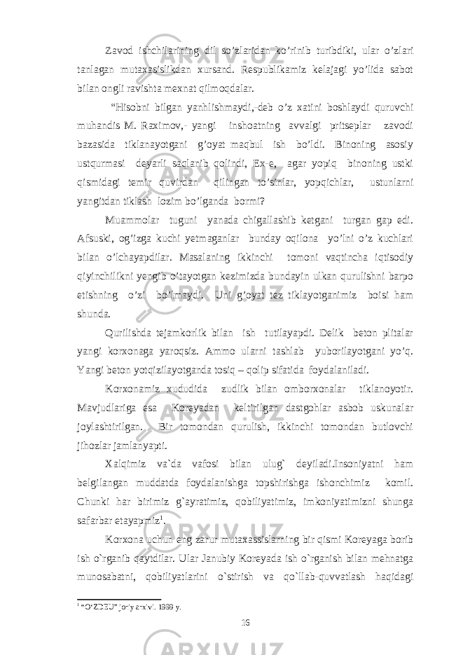 Zavod ishchilarining dil so’zlaridan ko’rinib turibdiki, ular o’zlari tanlagan mutaxasislikdan xursand. Respublikamiz kelajagi yo’lida sabot bilan ongli ravishta mexnat qilmoqdalar. “Hisobni bilgan yanhlishmaydi,-deb o’z xatini boshlaydi quruvchi muhandis M. Raximov,- yangi inshoatning avvalgi pritseplar zavodi bazasida tiklanayotgani g’oyat maqbul ish bo’ldi. Binoning asosiy ustqurmasi deyarli saqlanib qolindi, Ex-e, agar yopiq binoning ustki qismidagi temir quvirdan qilingan to’sinlar, yopqichlar, ustunlarni yangitdan tiklash lozim bo’lganda bormi? Muammolar tuguni yanada chigallashib ketgani turgan gap edi. Afsuski, og’izga kuchi yetmaganlar bunday oqilona yo’lni o’z kuchlari bilan o’lchayapdilar. Masalaning ikkinchi tomoni vaqtincha iqtisodiy qiyinchilikni yengib o’tayotgan kezimizda bundayin ulkan qurulishni barpo etishning o’zi bo’lmaydi. Uni g’oyat tez tiklayotganimiz boisi ham shunda. Qurilishda tejamkorlik bilan ish tutilayapdi. Delik beton plitalar yangi korxonaga yaroqsiz. Ammo ularni tashlab yuborilayotgani yo’q. Yangi beton yotqizilayotganda tosiq – qolip sifatida foydalaniladi. Korxonamiz xududida zudlik bilan omborxonalar tiklanoyotir. Mavjudlariga esa Koreyadan keltirilgan dastgohlar asbob uskunalar joylashtirilgan. Bir tomondan qurulish, ikkinchi tomondan butlovchi jihozlar jamlanyapti. Xalqimiz va`da vafosi bilan ulug` deyiladi.Insoniyatni ham belgilangan muddatda foydalanishga topshirishga ishonchimiz komil. Chunki har birimiz g`ayratimiz, qobiliyatimiz, imkoniyatimizni shunga safarbar etayapmiz 1 . Korxona uchun eng zarur mutaxassislarning bir qismi Koreyaga borib ish o`rganib qaytdilar. Ular Janubiy Koreyada ish o`rganish bilan mehnatga munosabatni, qobiliyatlarini o`stirish va qo`llab-quvvatlash haqidagi 1 “O‘ZDEU” joriy arxivi. 199 9 y. 16 