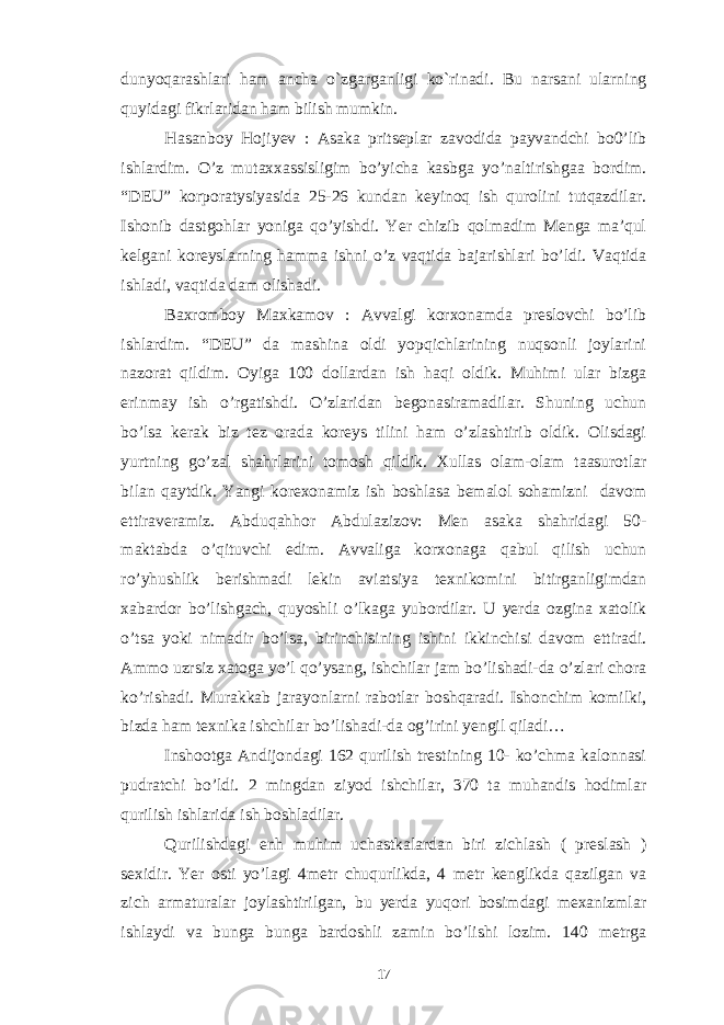 dunyoqarashlari ham ancha o`zgarganligi ko`rinadi. Bu narsani ularning quyidagi fikrlaridan ham bilish mumkin. Hasanboy Hojiyev : Asaka pritseplar zavodida payvandchi bo0’lib ishlardim. O’z mutaxxassisligim bo’yicha kasbga yo’naltirishgaa bordim. “DEU” korporatysiyasida 25-26 kundan keyinoq ish qurolini tutqazdilar. Ishonib dastgohlar yoniga qo’yishdi. Yer chizib qolmadim Menga ma’qul kelgani koreyslarning hamma ishni o’z vaqtida bajarishlari bo’ldi. Vaqtida ishladi, vaqtida dam olishadi. Baxromboy Maxkamov : Avvalgi korxonamda preslovchi bo’lib ishlardim. “DEU” da mashina oldi yopqichlarining nuqsonli joylarini nazorat qildim. Oyiga 100 dollardan ish haqi oldik. Muhimi ular bizga erinmay ish o’rgatishdi. O’zlaridan begonasiramadilar. Shuning uchun bo’lsa kerak biz tez orada koreys tilini ham o’zlashtirib oldik. Olisdagi yurtning go’zal shahrlarini tomosh qildik. Xullas olam-olam taasurotlar bilan qaytdik. Yangi korexonamiz ish boshlasa bemalol sohamizni davom ettiraveramiz. Abduqahhor Abdulazizov: Men asaka shahridagi 50- maktabda o’qituvchi edim. Avvaliga korxonaga qabul qilish uchun ro’yhushlik berishmadi lekin aviatsiya texnikomini bitirganligimdan xabardor bo’lishgach, quyoshli o’lkaga yubordilar. U yerda ozgina xatolik o’tsa yoki nimadir bo’lsa, birinchisining ishini ikkinchisi davom ettiradi. Ammo uzrsiz xatoga yo’l qo’ysang, ishchilar jam bo’lishadi-da o’zlari chora ko’rishadi. Murakkab jarayonlarni rabotlar boshqaradi. Ishonchim komilki, bizda ham texnika ishchilar bo’lishadi-da og’irini yengil qiladi… Inshootga Andijondagi 162 qurilish trestining 10- ko’chma kalonnasi pudratchi bo’ldi. 2 mingdan ziyod ishchilar, 370 ta muhandis hodimlar qurilish ishlarida ish boshladilar. Qurilishdagi enh muhim uchastkalardan biri zichlash ( preslash ) sexidir. Yer osti yo’lagi 4metr chuqurlikda, 4 metr kenglikda qazilgan va zich armaturalar joylashtirilgan, bu yerda yuqori bosimdagi mexanizmlar ishlaydi va bunga bunga bardoshli zamin bo’lishi lozim. 140 metrga 17 