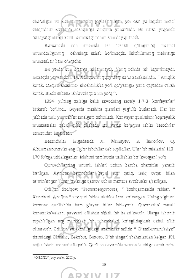 cho’zilgan va zich armaturalar joylashtirilgan, yer osti yo’lagidan metal chiqindilar zichlanib tashqariga chiqarib yuboriladi. Bu narsa yuqorida ishlayotganlarga xalal bermasligi uchun shunday qilinadi. Korxonada uch smenada ish tashkil qilinganligi mehnat unumdorligining oshishiga sabab bo’lmoqda. Ishchilarning mehnatga munosabati ham o’zgacha Bu yerda kun o’targa ishlanmaydi. Yeng uchida ish bajarilmaydi. Buxaqda payvandchi M. Xoliqovning quyidagi so’zi xarakterlidir: “ Aniqlik kerak. Ozgina shoshma- shosharlikka yo’l qo’ysangiz yana qaytadan qilish kerak. Bizda sifatsiz ishlovchiga o’rin yo’q” 1 . 1994- yilning oxiriga kelib zavodning asosiy 1-2-3- konfeyerlari bitkazib bo’lindi. Buyerda mashina qismlari yig’ilib butlanadi. Har bir jabhada turli yumushlar amalgam oshiriladi. Konveyer qurilishini kopreyalik mutaxasislar qabul qilib olishadi. Bu yerda ko’pgina ishlar betochilar tomonidan bajariladi. Betonchilar brigadasida A. Mirzayev, S. Ismoilov, Q. Abdumannonovlar eng ilg’or ishchilar deb topildilar. Ular ish rejalarini 110- 120 foizga uddalaganlar. Muhimi taminotda uzilishlar bo’layotgani yo’q. Quruvchilarning unumli ishlari uchun barcha sharoitlar yaratib berilgan. Ayniqsa betonchilar bepul sut- qatiq, issiq ovqat bilan ta’minlangan Turar joylariga qatnov uchun maxsus avtobuslar ajratilgan. Odiljon Sodiqov: “Promenergomontaj “ boshqarmasida rahbar. “ Xonobod- Andijon “ suv qurilishida alohida ibrat ko’rsatgan. Uning yigitlari korxona qurilishida ham g’ayrat bilan ishlayotir. Quvonarlisi metall konstruksiyalarni payvand qilishda sifatli ish bajarilayotir. Ularga ishonib topshirilgan eng murakkab ish uchastkalari ko’ngildagidek qabul qilib olinayotir. Odiljon yetakchiligidagi azamatlar safida “ O’ztalkonstruksiya” tizimidagi Olmaliq, Bekobot, Buxoro, O’sh singari shaharlardan kelgan 101 nafar ishchi mehnat qilayotir. Qurilish davomida zamon talabiga qarab ba’zi 1 “O‘ZDEU” joriy arxivi. 2000 y. 18 