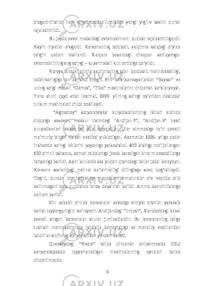 o’zgartirilishlar ham kiriyilmoqda. Jumladan yangi yig’uv sexini qurish rejalashtirildi. Bu joyda avval modeldagi avtomashinani butlash rejalashtirilgandi. Keyin niyatlar o’zgardi. Korxonaning istiqboli, xalqimiz kelajagi o’ylab to’g’ri qadam tashlandi. Xalqaro bozordagi chaqqon sotilayotgan avtomobilining eng so’ngi – supermodeli kun tartibiga qo’yildi. Koreys birodarlarimiz xalqimizning sabr- bardoshi, mehnatkashligi, tadbirkorligiga tan berishdi chog’i. Shu bois konveyerlardan “Reyser” va uning so’gi modeli “Damas”, ‘Tiko” mashinalarini chiqarish ko’zlanyapyi. Yana shuni qzyd etish lozimki, 1996- yilning so’ngi oylaridan dastlabki turkum mashinalari chiqa boshlaydi. “Agrostroy” korporatsiyasi bunyotkorlarining ishlari alohida diqqatga sazovor. maskur tizimdagi ‘Andijon-2”, “Andijon-3” tresti bunyodkorlari tezkor ish olib boryaptilar. Ular zimmasiga to’rt qavatli ma’muriy binoni tiklash vazifasi yuklatilgan. Azamatlar 1995- yilga qadar inshootda so’ngi ishlarini poyoniga yetkazishdi. 400 kishiga mo’ljallangan 100 o’rinli oshxona, zamon talablariga javob beradigan bino mutasaddilarga ixtiyoriga berildi. Ayni kunlarda esa yuqori qismidagi ishlar jadal borayapti. Korxona sexlaridagi mehnat ko’tarinkiligi dilingizga zavq bag’ishlaydi. Tog’ri, bundan bir necha oy muqaddam armaturalar o’z vaqtida olib kelinmagani bois qurilishda biroz depsinish bo’ldi. Ammo kamchiliklarga barham berildi. Shu sababli o’nlab korxonalar zavodga ehtiyot qismlar yetkazib berish tayyorgarligini ko’rayotir. Andijondagi “Irmash”, Xonobotdagi kabel zavodi singari korxonalar shular jumlasidandir. Bu korxonaning ishga tushishi mamlakatimizda ishsizlik kamayishiga va mahalliy vakillaridan ishchilar sinfining ko’payishidan yordam beradi. Quvasoydagi “Kvars” ishlab chiqarish birlashmasida DEU korporatsiyasida tayyorlanadigan mashinalarning oynalari ishlab chiqarilmoqda. 19 