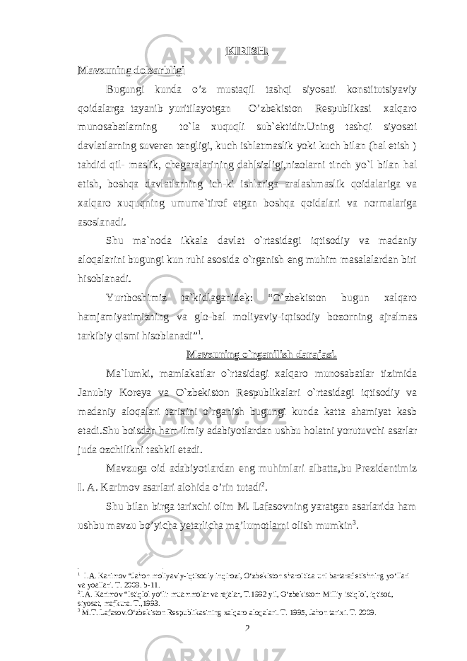 KIRISH. Mavzuning dolzarbligi Bugungi kunda o’z mustaqil tashqi siyosati konstitutsiyaviy qoidalarga tayanib yuritilayotgan O’zbekiston Respublikasi xalqaro munosabatlarning to`la xuquqli sub`ektidir.Uning tashqi siyosati davlatlarning suveren tengligi, kuch ishlatmaslik yoki kuch bilan (hal etish ) tahdid qil- maslik, chegaralarining dahlsizligi,nizolarni tinch yo`l bilan hal etish, boshqa davlatlarning ich-ki ishlariga aralashmaslik qoidalariga va xalqaro xuquqning umume`tirof etgan boshqa qoidalari va normalariga asoslanadi. Shu ma`noda ikkala davlat o`rtasidagi iqtisodiy va madaniy aloqalarini bugungi kun ruhi asosida o`rganish eng muhim masalalardan biri hisoblanadi. Yurtboshimiz ta`kidlaganidek: “O`zbekiston bugun xalqaro hamjamiyatimizning va glo-bal moliyaviy-iqtisodiy bozorning ajralmas tarkibiy qismi hisoblanadi” 1 . Mavzuning o`rganilish darajasi. Ma`lumki, mamlakatlar o`rtasidagi xalqaro munosabatlar tizimida Janubiy Koreya va O`zbekiston Respublikalari o`rtasidagi iqtisodiy va madaniy aloqalari tarixini o`rganish bugungi kunda katta ahamiyat kasb etadi.Shu boisdan ham ilmiy adabiyotlardan ushbu holatni yorutuvchi asarlar juda ozchilikni tashkil etadi. Mavzuga oid adabiyotlardan eng muhimlari albatta,bu Prezidentimiz I. A. Karimov asarlari alohida o’rin tutadi 2 . Shu bilan birga tarixchi olim M. Lafasovning yaratgan asarlarida ham ushbu mavzu bo’yicha yetarlicha ma’lumotlarni olish mumkin 3 . 1 I.A. Karimov “Jahon moliyaviy-iqtisodiy inqirozi, O‘zbekiston sharoitida uni bartaraf etishning yo‘llari va y o a l lari. T. 2009. b-11. 2 I.A. Karimov “Istiqlol yo‘li: muammolar va rejalar, T.1992 yil, O‘zbekiston: Milliy istiqlol, iqtisod, siyosat, mafkura. T.,1993. 3 M.T. Lafasov.O‘zbekiston Respublikasining xalqaro aloqalari. T. 1995 , Jahon tarixi. T. 2009. 2 