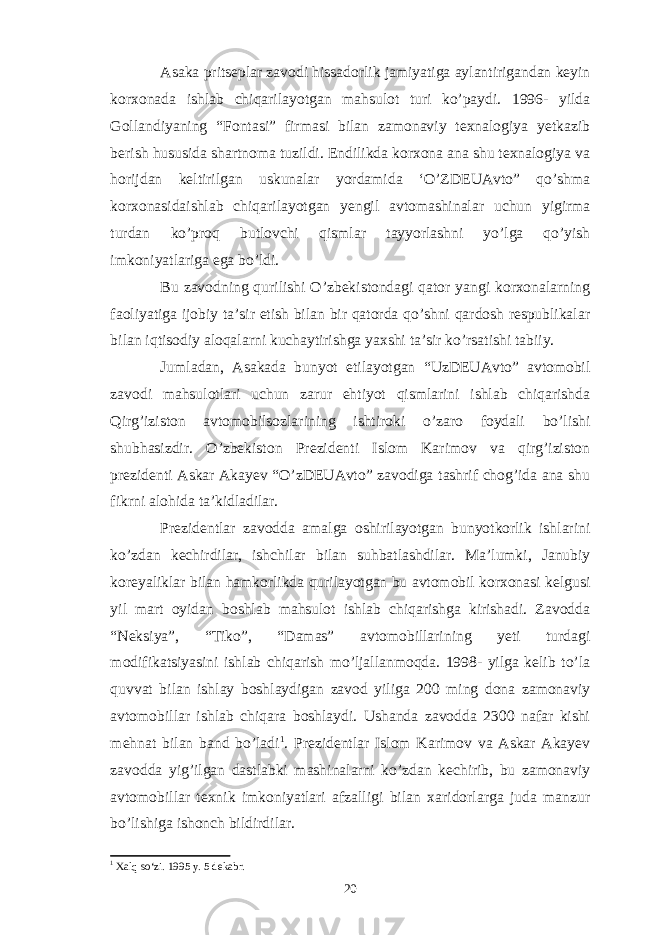 Asaka pritseplar zavodi hissadorlik jamiyatiga aylantirigandan keyin korxonada ishlab chiqarilayotgan mahsulot turi ko’paydi. 1996- yilda Gollandiyaning “Fontasi” firmasi bilan zamonaviy texnalogiya yetkazib berish hususida shartnoma tuzildi. Endilikda korxona ana shu texnalogiya va horijdan keltirilgan uskunalar yordamida ‘O’ZDEUAvto” qo’shma korxonasidaishlab chiqarilayotgan yengil avtomashinalar uchun yigirma turdan ko’proq butlovchi qismlar tayyorlashni yo’lga qo’yish imkoniyatlariga ega bo’ldi. Bu zavodning qurilishi O’zbekistondagi qator yangi korxonalarning faoliyatiga ijobiy ta’sir etish bilan bir qatorda qo’shni qardosh respublikalar bilan iqtisodiy aloqalarni kuchaytirishga yaxshi ta’sir ko’rsatishi tabiiy. Jumladan, Asakada bunyot etilayotgan “UzDEUAvto” avtomobil zavodi mahsulotlari uchun zarur ehtiyot qismlarini ishlab chiqarishda Qirg’iziston avtomobilsozlarining ishtiroki o’zaro foydali bo’lishi shubhasizdir. O’zbekiston Prezidenti Islom Karimov va qirg’iziston prezidenti Askar Akayev “O’zDEUAvto” zavodiga tashrif chog’ida ana shu fikrni alohida ta’kidladilar. Prezidentlar zavodda amalga oshirilayotgan bunyotkorlik ishlarini ko’zdan kechirdilar, ishchilar bilan suhbatlashdilar. Ma’lumki, Janubiy koreyaliklar bilan hamkorlikda qurilayotgan bu avtomobil korxonasi kelgusi yil mart oyidan boshlab mahsulot ishlab chiqarishga kirishadi. Zavodda “Neksiya”, “Tiko”, “Damas” avtomobillarining yeti turdagi modifikatsiyasini ishlab chiqarish mo’ljallanmoqda. 1998- yilga kelib to’la quvvat bilan ishlay boshlaydigan zavod yiliga 200 ming dona zamonaviy avtomobillar ishlab chiqara boshlaydi. Ushanda zavodda 2300 nafar kishi mehnat bilan band bo’ladi 1 . Prezidentlar Islom Karimov va Askar Akayev zavodda yig’ilgan dastlabki mashinalarni ko’zdan kechirib, bu zamonaviy avtomobillar texnik imkoniyatlari afzalligi bilan xaridorlarga juda manzur bo’lishiga ishonch bildirdilar. 1 Xalq so‘zi. 1995 y. 5 dekabr. 20 