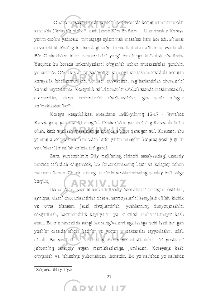  “O’zaro muzokaralar davomida biz davomida ko’pgina muammolar xususida fikrlashib oldik “- dedi janob Kim En Sam . - Ular orasida Koreya yarim orolini yadrosiz mintaqaga aylantirish masalasi ham bor edi. Shunisi quvonchliki bizning bu boradagi sa’y- harakatlarimiz qo’llab- quvvatlandi. Biz O’zbekiston bilan hamkorlikini yangi bosqichga ko’tarish niyatimiz. Yaqinda bu borada imkoniyatlarni o’rganish uchun mutaxasislar guruhini yuboramiz. O’zbekiston iqtisodiyotiga sarmoya sarflash maqsadida bo’lgan koreyalik ishbilarmonlarni qo’llab- quvvatlash, rag’barlantirish choralarini ko’rish niyatidamiz. Koreyalik ishbilarmonlar O’zbekistonda mashinasozlik, elektronika, aloqa tarmoqlarini rivojlanytirish, gaz qazib olisgda ko’maklashadilar” 1 . Koreya Respublikasi Prezidenti 1985-yilning 15-17 - fevralida Koreyaga qilgan tashrifi chog’ida O’zbekiston yoshlarining Koreyada talim olish, kasb egallash masalalariga alohida e’tibor qaratgan edi. Xususan, shu yilning o’zida respublikamizdan bir5r yarim mingdan ko’proq yosh yigitlar va qizlarni jo’natish ko’zda tutilgandi. Zero, yurtboshimiz Oliy majlisning birinchi sessiyasidagi dasturiy nutqida ta’kidlab o’tganidek, biz farzandimizning baxti va kelajagi uchun mehnat qilamiz. Chunki ertangi kunimiz yoshlarimizning qanday bo’lishiga bog’liq. Ikkinchidan, respublikadea iqtisodiy islohotlarni amalgam oshirish, ayniqsa, ularni chuqurlashtirish chet el sarmoyalarini keng jalb qilish, kichik va o’rta biznesni jadal rivojlantirish, yoshlarning dunyoqarashini o’zgartirish, boqimandalik kayfiyatini yo’ q qilish muhimahamiyat kasb etadi. Bu o’z navbatida yangi texnalogiyalarni egallashga qobiliyati bo’lgan yoshlar orasida ishchi kadrlar va yuqori mutaxasislar tayyorlashni talab qiladi. Bu vazifani hal qilishning asosiy yo’nalishlaridan biri yoshlarni jahonning taraqqiy etgan mamlakatlariga, jumladan, Koreyaga kasb o’rganish va ishlashga yuborishdan iboratdir. Bu yo’nalishda yo’nalishda 1 Xalq so‘zi. 1994 y. 7 iyun 21 